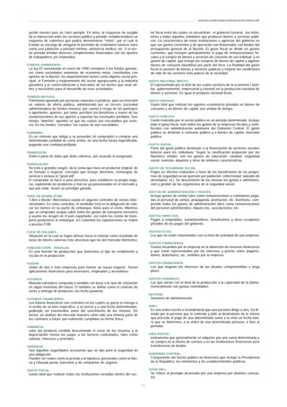 yendo nuestro país un claro ejemplo. En otros, la respuesta ha surgido
de la interacción entre los sectores público y privado, estableciéndose un
esquema de cobertura que podría denominarse "mixto", por el cual el
Estado se encarga de asegurar la previsión de estándares básicos tales
como una jubilación o pensión mínima, asistencia médica, etc. Y el sec-
tor privado brindan diversos complementos financiados con los aportes
de trabajadores y/o empleados.
FONDOS GANADEROS:
La ley 07 sancionada en enero de 1990 considera a los fondos ganade-
ros como sociedades anónimas de economía mixta, constituidas con
aportes de la Nación, los departamentos tienen como objetivo social prin-
cipal, el Fomento y mejoramiento del sector agropecuario y la industria
ganadera y la comercialización y mercadeo de los bienes que sean afi-
nes y necesarios para el desarrollo de esas actividades.
FONDOS MUTUOS:
Patrimonio aportado por personas naturales o jurídicas, para su inversión
en valores de oferta pública, administrado por un tercero (sociedad
administradora de fondos mutuos), por cuenta y riesgo de los partícipes
o aportantes, quienes, por tanto, perciben los beneficios a través de las
revalorizaciones de sus aportes y soportan las eventuales pérdidas. Son
fondos "abiertos" aquellos en que las cuotas son rescatables por esen-
cia. En los fondos "cerrados" las cuotas no son rescatables.
FORWARD:
Es un contrato que obliga a su poseedor (el comprador) a comprar una
determinada cantidad de cierto activo, en una fecha futura especificada,
pagando una cantidad prefijada.
FRANQUICIA:
Daño o parte de daño que debe cobrarse, por acuerdo al asegurado.
FRANQUICIAS:
Se trata a grandes rasgos, de la venta que hace un productor original, de
un formato o negocio, concepto que incluye derechos, estrategias de
servicio e incluso el "good will".
El comprador se hace a unos derechos, para establecer su propio nego-
cio, explotando los productos y marcas ya posicionadas en el mercado y
que por ende, tienen un prestigio ganado.
FREE ON BOARD (FOB):
"Libre a Bordo" Abreviatura usada en algunos contratos de ventas inter-
nacionales. En estos contratos, el vendedor está en la obligación de colo-
car los bienes en su punto de embarque, listos para el envío. Mientras
que el comprador acepta cubrir todos los gastos de transporte terrestres
y asume los riesgos en el país exportador, así como los costos de trans-
porte posteriores al embarque. En Colombia las exportaciones se miden
a precios FOB.
FUGA DE DOLARES:
Situación en la cual se fugan divisas hacia el exterior como resultado de
tasas de interés externas más atractivas que las del mercado doméstico.
FUNCION COOB - DOUGLAS:
Es una función de producción que determina el tipo de rendimiento y
escala en la producción.
FUSION:
Unión de dos o más empresas para formar un nuevo negocio. Tienen
aplicaciones financieras para inversores, empleados y acreedores.
FUTUROS:
Moneda extranjera comprada o vendida con base a la tasa de cotización
en algún momento del futuro. O también se define como el contrato de
venta y entrega de productos con fecha posterior.
FUTUROS FINANCIEROS:
Los futuros financieros son contratos en los cuales se pacta la entrega o
el recibo de un bien específico, a un precio y a una fecha determinados,
pudiendo ser transferidos antes del vencimiento de los mismos. De
hecho, un análisis del mercado muestra cómo sólo una mínima parte de
los contratos a futuro son realmente cumplidos en forma física.
GANANCIA:
valor del producto vendido descontando el costo de los insumos y la
depreciación menos los pagos a los factores contratados, tales como
salarios, intereses y arriendos.
GARANTIA:
Son aquellas seguridades accesorias que se dan para la seguridad de
una obligación.
Pueden ser reales como la prenda y la hipoteca, personales como la fian-
za y cláusula penal, bancarias y de compañías de seguros.
GASTO FISCAL:
Gasto total que realizan todas las instituciones incluidas dentro del sec-
tor fiscal entre las cuales se encuentran , el gobierno General , los minis-
terios y todas aquellas entidades que producen bienes y servicios públi-
cos. Lo característico de estas instituciones o agencias del gobierno es
que sus gastos corrientes y de operación son financiados con fondos del
presupuesto general de al Nación. El gasto fiscal se divide en gastos
corrientes, que incluyen principalmente el pago de remuneraciones fis-
cales y la compra de bienes y servicios de consumo de uso habitual; y en
gastos de capital, que incluye las compras de bienes de capital y algunos
bienes de consumo (durables) por parte del fisco. La finalidad del gasto
fiscal es proveer de bienes y servicios públicos y mejorar las condiciones
de vida de los sectores más pobres de la sociedad.
GASTO NACIONAL BRUTO:
El representado por el total de los cuatro sectores de la economía ( fami-
liar, gubernamental, empresarial y exterior) en la producción nacional de
bienes y servicios. Es igual al producto nacional bruto.
GASTO PRIVADO:
Gasto total que realizan los agentes económicos privados en bienes de
consumo y en bienes de capital, por unidad de tiempo.
GASTO PUBLICO:
Gasto realizado por el sector público en un periodo determinado. Incluye
todo el gasto fiscal, más todos los gastos de la empresas fiscales y semi-
fiscales con administración autónoma del Gobierno Central. El gasto
público se destinan a consumo público y a bienes de capital, inversión
pública.
GASTO SOCIAL:
Parte del gasto público destinado a la financiación de servicios sociales
básicos para los individuos. Según la clasificación propuesta por las
Naciones Unidas, son los gastos de educación, sanidad, seguridad
social, vivienda, deportes y otros de similares características.
GASTO DE SEGURIDAD SOCIAL:
Pagos en efectivo realizados a favor de los beneficiarios de los progra-
mas de seguridad social (pensión por jubilación, enfermedad, subsidio de
desempleo, et.). Se descontarán de los mismos los gastos e administra-
ción y gestión de los organismos de la seguridad social.
GASTOS DE ADMINISTRACIÓN Y VENTAS:
Incluye gastos de ventas tales como remuneraciones y comisiones paga-
das al personal de ventas, propaganda, promoción, etc. Asimismo, com-
prende todos los gastos de administración tales como remuneraciones
del personal administrativo, impues tos, suscripciones, etc.
GASTOS DIRECTOS:
Pagos a empelados, suministradores, beneficiarios y otros receptores
privados de los pagos del gobierno.
GASTOS FIJOS:
Los que no están relacionados con el nivel de actividad de una empresa.
GASTOS FINANCIEROS:
Gastos incurridos por la empresa en la obtención de recursos financieros
y que están representados por los intereses y primas sobre pagarés,
bonos, debentures, etc. emitidos por la empresa.
GASTOS FINANCIEROS:
Los que originan los intereses de las deudas comprometidas a largo
plazo.
GASTOS VARIABLES:
Los que varían con el nivel de la producción o la capacidad de la planta.
Generalmente son gastos controlables.
GESTION:
Sinónimo de administración.
GIRO:
Es una orden escrita e incondicional que una persona dirige a otra. Va fir-
mado por la persona que lo extiende y pide al destinatario de la misma
que proceda el pago de una determinada suma a la vista en fecha futu-
ra que se determina, a la orden de una determinada persona, o bien al
portador.
GIRO POSTAL:
Instrumento que generalmente se adquiere por una suma determinada y
se compra en la oficina de correos o en las instituciones financieras para
transferencia de fondos.
GOBIERNO CENTRAL:
Componente del Sector público no financiero que incluye la Presidencia
de la República, los ministerios y los establecimientos públicos.
GOOD WILL:
Se refiere al prestigio alcanzado por una empresa por distintos concep-
tos.
www.ehu.es/danielgarcia/docencia/diccionario.pdf
- 1 2 -
 