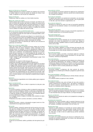 INDICE DE PRECIOS AL POR MAYOR:
Medida elaborada por las oficinas estatales de estadística que muestran
el cambio medio en el nivel de precios de artículos de ventas al por
mayor, escogiendo un año de base de comparación.
INDICE DE PRECIOS:
Medida que refleja los cambios en el nivel medio de precios.
INDICE DEL COSTE DE LA VIDA:
Nombre popular dado al índice de precios al consumo, que mide los cam-
bios en el precio del consumo, que mide los cambios en el precio de los
bienes y servicios comprados por las economías domésticas. En muchas
ocasiones , los convenios colectivos firmados entre empresas y sindica-
tos contienen un pacto por el que los salarios se modifican de acuerdo
con los cambios en el índice del coste de la vida.
INDICE DE COSTOS DE LA CONSTRUCCIÓN (ICCV):
Es un instrumento estadístico que permite conocer el cambio porcentual
entre períodos de tiempo del costo medio de la demanda debido a varia-
ciones en los precios:
se excluyen los demás elementos que influyen en su variación (los cam-
bios en la estructura de costos y las modificaciones en las características
de los productos). El índice se calcula como un indicador global resulta-
do de una media ponderada de índices elementales de artículos.
La ponderación es fija y se determina por medio de una estructura de
gasto tipo o de referencia.
ÍNDICE DE LA TASA DE CAMBIO REAL:
Indice que busca medir la evolución del precio relativo de los bienes
domésticos contra los bienes extranjeros, ambos expresados en una
moneda común. En Colombia, el ITCR es calculado por el Banco de la
República como un promedio geométrico ponderado de los 20 ITCR bila-
terales que lo conforman. Las ponderaciones dependen de la partici-
pación del país respectivo en el comercio global sin café, petróleo, car-
bón, ferroníquel, esmeraldas y oro. Se utiliza el IPM (Indice de Precios al
Por Mayor) como deflector y 1994 como año base.
ITCRjt= ITCRjt-1*[1+pjt/1+ptColombia]*[1+devtColombia/1+devjt] ITCRt
=?20j=1 (ITCRjt)wj p:
inflación dev:
devaluación con respecto al dólar del país j Wi:
ponderación asociada a cada país INDICES BURSÁTILES:
Se define como el indicador bursátil del mercado ordinario de las bolsas
de Bogotá (IBB), Medellín (IBOMED) y Occidente (IBO), respectivamen-
te. Refleja las fluctuaciones que, por efectos de oferta y demanda o por
factores externos del mercado, sufren los precios de las acciones. Es el
instrumento más representativo, ágil y oportuno para evaluar la evolución
y tendencia del mercado accionario. Cualquier variación de su nivel es el
fiel sinónimo del comportamiento de este segmento del mercado, expli-
cando con su aumento las tendencias alcistas en los precios de las accio-
nes y, en forma contraria, con su reducción la tendencia hacia la baja de
los mismos.
INDIGENTE:
Persona totalmente dependiente de los fondos públicos para asegurase
su supervivencia.
INDICE DE MORTALIDAD:
Tabla actualizada en la que se indica la esperanza de vida para cada
grupo de población.
INDUSTRIA:
En al teoría económica, el término se refiere al conjunto de empresas que
producen un bien homogéneo o idéntico, es decir que el consumidor con-
sidera como buenos sustitutos aunque sean físicamente diferentes. Así
se habla por ejemplo de la industria automotriz, de la industria alimenti-
cia, de la industria de madera, o de cualquier otra.
En el lenguaje común se emplea el concepto como sinónimo de empre-
sas o de fábrica.
Productores de un bien o servicio o de bienes o servicios similares.
INDUSTRIAL:
Individuo que posee, controla o desempeña un papel crucial en el fun-
cionamiento de una organización industrial.
INFLACIÓN:
Aumento continuo, sustancial y general del nivel de precios de la econo-
mía, que trae consigo aumento en el costo de vida y pérdida del poder
adquisitivo de la moneda. En la práctica, la inflación se estima como el
cambio porcentual del Indice de Precios al Consumidor. Se pueden dis-
tinguir dos clases de inflación, la primera es una inflación "inercial", es
decir, que se presenta en la economía permanentemente; y la segunda
es una inflación coyuntural, es decir, que se da gracias a condiciones
especiales en la economía.
INFLACIÓN CÍCLICA:
resulta de los incrementos súbitos y periódicos del nivel general de pre-
cios.
INFLACIÓN DE COSTOS:
Es la causada por un aumento autónomo de alguno de los componentes
del costo (salarios, impuestos, intereses, precios de las materias primas,
etc), incluidos los beneficios.
INFLACIÓN DE DEMANDA:
Es aquella cuya causa es un aumento de la demanda, sea este provo-
cado por una aumento mayor de consumo privado, o por un gasto públi-
co más alto, o por más inversión o exportaciones, etc.
INFLACIÓN DE PRODUCTO:
Variedad de la inflación de costos en la que un incremento espontáneo
en el precio de los productos conduce a un incremento general de los
precios.
INFLACIÓN DE SALARIOS:
Variedad de inflación de costos en la que un incremento espontáneo en
el salario nominal lleva a un incremento de precios.
INFLACIÓN DESBOCADA:
Sinónimo de inflación galopante.
INFLACIÓN ESTRUCTURAL:
Crecimiento de los precios motivados por una elevación desigual de la
demanda o los costes de producción en un sector clave, aunque la
demanda total siga en equilibrio respecto a la oferta considerando la eco-
nomía como un todo.
INGRESOS FUERA DE LA EXPLOTACIÓN:
Tales como royalties, utilidades en ventas de bienes del activo fijo, utili-
dad en venta de inversiones u otros activos y, en general, ingresos que
no provengan de las ventas del giro ordinario de la empresa.
INFLACIÓN GALOPANTE:
Alza de precios rápida y sin límites. Crecimiento rápido de la inflación
que, si no se controla minimiza, puede desembocar en una gran crisis
económica. Sinónimo de Hiperinflación.
INFLACIÓN INERCIAL:
Es un tipo de inflación causada por la misma dinámica de la inflación, por
las expectativas inflacionarias. Por ejemplo a medida que la inflación
continua que adquiere intensidad y se convierte en fuerte y persistente.
Los trabajadores pedirán una actuación cada vez más rápida para prote-
ger sus ingresos contra la erosión producida por la inflación.
INFLACIÓN PROGRESIVA:
Incremento gradual y progresivo del nivel general de precios.
Normalmente se considera que la inflación es progresiva a partir de tasas
del 2.5%.
INFLACIÓN REPRIMIDA - ABIERTA:
La inflación reprimida está acompañada por controles oficiales sobre pre-
cios - costos.
En al inflación abierta no aparecen estos controles.
INFLACIÓN SECULAR:
El problema económico más serio de finales de loas años sesenta y
setenta. A diferencia de la inflación cíclica , que aparece y desaparece
del sistema económico aproximadamente cada dos años, la inflación
secular es un fenómeno social a largo plazo.
INFLACIÓN Y DESEMPLEO SIMULTANEOS:
Situación en al que se precisa un juicio de valor acerca de si es el desem-
pleo o la inflación del problema económico más grave y si la economía
se está moviendo hacia una mayor inflación o un mayor desempleo.
INFLAR LOS PRECIOS:
Manipulación de los precios de valores con el propósito de conseguir su
fuerte revalorización.
INFORMACIÓN FINANCIERA:
Información de carácter periódico sobre la posición financiera de una
organización o de alguna de sus actividades, incluyendo la presentación
de resultados, actividades desarrolladas, cifras de ventas, etc.
INFRAESTRUCTURA:
Dotación de capital utilizada en la provisión de servicios públicos tales
como transporte, comunicaciones, agua potable, energía, servicios sani-
tarios, vivienda, educación, carreteras, puentes, ferrocarriles, escuelas,
etc. Vale decir, es todo el stock de capital fijo que permite suministrar
esos servicios.
INGENIERIA FINANCIERA:
Es la parte de la gestión financiera que trata de la combinación de ins-
trumentos de inversión y financiación, en la forma, más adecuada para
conseguir un objetivo establecido.
www.ehu.es/danielgarcia/docencia/diccionario.pdf
- 1 5 -
 