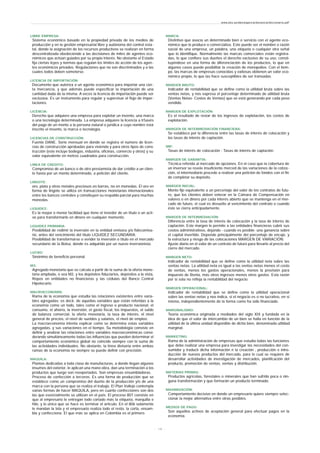 LIBRE EMPRESA:
Sistema económico basado en la propiedad privada de los medios de
producción y en la gestión empresarial libre y autónoma del control esta-
tal, donde la asignación de los recursos productivos se realizan en forma
descentralizada obedeciendo a las decisiones de miles de agentes eco-
nómicos que actúan guiados por su propio interés. No obstante el Estado
fija ciertas leyes y normas que regulan los límites de acción de los agen-
tes económicos privados. Regulaciones que no son discriminados y a las
cuales todos deben someterse.
LICENCIA DE IMPORTACIÓN:
Documento que autoriza a un agente económico para importar una cier-
ta mercancía, y que además puede especificar la importación de una
cantidad dada de la misma. A veces la licencia de importación puede ser
exclusiva. Es un instrumento para regular y supervisar el flujo de impor-
taciones.
LICENCIA:
Derecho que adquiere una empresa para explotar un invento, una marca
o una tecnología determinada. La empresa adquiere la licencia a tr5avés
del pago de un monto a la persona natural o jurídica a cuyo nombre está
inscrito el invento, la marca o tecnología.
LICENCIAS DE CONSTRUCCIÓN:
Fuente DANE. Serie mensual en donde se registra el número de licen-
cias de construcción aprobadas para vivienda y para otros tipos de cons-
trucción (este incluye bodegas, industria, oficinas, comercio y otros) y su
valor equivalente en metros cuadrados para construcción.
LINEA DE CREDITO:
Compromiso de un banco o de otro prestamista de dar crédito a un clien-
te hasta por un monto determinado, a petición del cliente.
LINGOTE:
oro, plata y otros metales preciosos en barras, no en monedas. El oro en
forma de lingote se utiliza en transacciones monetarias internacionales
entre los bancos centrales y constituyen su respaldo parcial para muchas
monedas.
LIQUIDEZ:
Es la mayor o menor facilidad que tiene el tenedor de un título o un acti-
vo para transformarlo en dinero en cualquier momento.
LIQUIDEZ PRIMARIA:
Posibilidad de redimir la inversión en la entidad emisora y/o fidecomisa-
rio, antes del vencimiento del título LIQUIDEZ SECUNDARIA:
Posibilidad de transformarse o vender la inversión o título en el mercado
secundario de la Bolsa, donde es adquirido por un nuevo inversionista.
LUCRO:
Sinónimo de beneficio personal.
M3:
Agregado monetario que se calcula a partir de la suma de la oferta mone-
taria ampliada, o sea M2, y los depósitos fiduciarios, depósitos a la vista,
Repos en entidades no financieras y las cédulas del Banco Central
Hipotecario.
MACROECONOMÍA:
Rama de la economía que estudia las relaciones existentes entre varia-
bles agregadas; es decir, de aquellas variables que están referidas a la
economía como un todo, tales como el ingreso o producto nacional, el
consumo, el ahorro, la inversión, el gasto fiscal, los impuestos, el saldo
de balanza comercial, la oferta monetaria, la tasa de interés, el nivel
general de precios, el nivel de sueldos y salarios, el nivel de empleo.
La macroeconomía intenta explicar como se determina estas variables
agregadas, y sus variaciones en el tiempo. Su metodología consiste en
definir y analizar las relaciones entre variables macroeconómicas consi-
derando simultáneamente todas las influencias que pueden determinar el
comportamiento económico global no coincide siempre con la suma de
las actividades individuales. No obstante, la línea divisoria entre ambas
ramas de la economía no siempre se puede definir con precisión.
MAQUILA:
Plantas dedicadas a toda clase de manufacturas, a donde llegan algunos
insumos del exterior, le aplican una mano obra, dan una terminación a los
productos que luego son reexportados. Son empresas ensambladoras.
Proceso de confección a terceros. Es una forma de producción que se
establece como un compromiso del dueño de la producción y/o de una
marca con la persona que se realiza el trabajo. El Plan Vallejo contempla
varias formas de hacer MAQUILA, pero en cuanto confecciones son dos
las que esencialmente se utilizan en el país. El proceso 807 consiste en
que al empresario le entregan todo cortado más la etiqueta, marquilla e
hilo, y lo único que se hace es terminar el artículo. En el 806 solamente
le mandan la tela y el empresario realiza todo el resto, la corta, ensam-
bla y confecciona. El que más se aplica en Colombia es el primero.
MARCA:
Distintivo que asocia un determinado bien o servicio con el agente eco-
nómico que lo produce o comercializa. Este puede ser el nombre o razón
social de una empresa, un palabra, una etiqueta o cualquier otra señal
que lo identifique. Normalmente las marcas comerciales están registra-
das, lo que confiere sus dueños el derecho exclusivo de su uso, consti-
tuyéndose en una forma de diferenciación de los productos, lo que en
algunos casos puede posibilitar la creación de monopolios. Con el tiem-
po, las marcas de empresas conocidas y exitosas obtienen un valor eco-
nómico propio, lo que las hace susceptibles de ser transadas.
MARGEN BRUTO:
Indicador de rentabilidad que se define como la utilidad bruta sobre las
ventas netas, y nos expresa el porcentaje determinado de utilidad bruta
(Ventas Netas- Costos de Ventas) que se está generando por cada peso
vendido.
MARGEN DE EXPLOTACIÓN:
Es el resultado de restar de los ingresos de explotación, los costos de
explotación.
MARGEN DE INTERMEDIACIÓN FINANCIERA:
Se establece por la diferencia entre las tasas de interés de colocación y
las tasas de interés de captación.
MIF:
Tasas de interés de colocación - Tasas de interés de captación.
MARGEN DE GARANTÍA:
Técnica referida al mercado de opciones. En el caso que la cobertura de
un inversor se revele insuficiente merced de las variaciones de la cotiza-
ción, el intermediario procede a realizar una petición de fondos con el fin
de completar su depósito.
MARGEN INICIAL:
Monto fijo equivalente a un porcentaje del valor de los contratos de futu-
ro, que los clientes deben enterar en la Cámara de Compensación en
valores o en dinero por cada interés abierto que se mantenga en el mer-
cado de futuro, el cual es devuelto al vencimiento del contrato o cuando
éste se cierra anticipadamente.
MARGEN DE INTERMEDIACIÓN:
Diferencia entre la tasa de interés de colocación y la tasa de interés de
captación. Este margen le permite a las entidades financieras cubrir sus
costos administrativos, dejando - cuando es posible- una ganancia sobre
el capital invertido. Depende principalmente del porcentaje de encaje, y
la estructura y riesgo de las colocaciones MARGEN DE VARIACIÓN:
Ajuste diario en el valor de un contrato de futuro para llevarlo al precio del
cierre del mercado.
MARGEN NETO:
Indicador de rentabilidad que se define como la utilidad neta sobre las
ventas netas. La utilidad neta es igual a las ventas netas menos el costo
de ventas, menos los gastos operacionales, menos la provisión para
impuesto de Renta, más otros ingresos menos otros gastos. Esta razón
por sí sola no refleja la rentabilidad del negocio.
MARGEN OPERACIONAL:
Indicador de rentabilidad que se define como la utilidad operacional
sobre las ventas netas y nos indica, si el negocio es o no lucrativo, en si
mismo, independientemente de la forma como ha sido financiado.
MARGINALISMO:
Teoría económica originada a mediados del siglo XIX y fundada en la
idea de que el valor de intercambio de un bien se halla en función de la
utilidad de la última unidad disponible de dicho bien, denominada utilidad
marginal.
MARKETING:
Rama de la administración de empresas que estudia todas las funciones
que debe realizar una empresa para investigar las necesidades del con-
sumidor y traducir dicha información n la creación , producción e intro-
ducción de nuevos productos del mercado, para lo cual se requiere de
desarrollar actividades de investigación de mercados, planificación del
producto, promoción de ventas, ventas y distribución.
MATERIAS PRIMAS:
Productos agrícolas, forestales o minerales que han sufrido poca o nin-
guna transformación y que formarán un producto terminado.
MAXIMIZACIÓN:
Comportamiento decisivo en donde un empresario quiere siempre selec-
cionar la mejor alternativa entre otras posibles.
MEDIOS DE PAGO:
Son aquellos activos de aceptación general para efectuar pagos en la
economía.
www.ehu.es/danielgarcia/docencia/diccionario.pdf
- 1 8 -
 