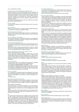 reses y amortización de capital.
TASA BÁSICA DE LA SUPERINTENDENCIA BANCARIA (TBS):
Promedio ponderado de las operaciones diarias de los Certificados de
Ahorro a Término con plazo de vencimiento hasta de 30 días y, los
Certificados de Depósito a Término con plazo de vencimiento a partir de
30 días hasta 360 días o más. Esta tasa se calcula a partir de las tran-
sacciones realizadas con estos títulos por los bancos, corporaciones
financieras, corporaciones de ahorro y vivienda y compañías de finan-
ciamiento comercial.
Se calculan en la actualidad dos tipos de TBS, la TBS móvil y la TBS por
grupo de intermediario financiero.
TASA DE COMPRA:
La tasa de interés implícita en el precio de compra, esto es, la tasa inter-
na de retorno.
TASA DE INTERÉS:
Precio de la remuneración de un capital prestado o recibido en préstamo.
Es el precio de la renuncia a la liquidez del ahorro.
TASA DE INTERÉS DE CAPTACIÓN:
Tasa de Interés que paga el intermediario financiero a los individuos que
depositan sus recursos en dicha entidad. También se conoce como tasa
de interés pasiva.
TASA DE INTERÉS DE COLOCACIÓN:
Tasa de Interés que cobra el intermediario financiero a los demandantes
de crédito por los préstamos otorgados. Esta tasa de interés también es
conocida como tasa de interés activa.
TASA DE INTERÉS INTERBANCARIA:
Es el precio de las operaciones realizadas en moneda doméstica por los
intermediarios financieros para solucionar problemas de liquidez de muy
corto plazo.
Dicha tasa de interés se pacta para operaciones de un día y es calcula-
da como un promedio ponderado entre montos (de captación y coloca-
ción) y tasas reportadas por las entidades financieras.
TASA DE CAMBIO REPRESENTATIVA DEL MERCADO (TRM):
Mide el precio relativo de dos monedas:
es decir, expresa la cantidad de unidades monetarias que es necesario
entregar para obtener una unidad monetaria externa. La TRM es un pro-
medio aritmético simple de las tasas ponderadas de las operaciones de
compra y venta de divisas efectuadas en los bancos comerciales y cor-
poraciones financieras en las ciudades de Bogotá, Cali, Medellín y
Barranquilla.
TASA DE DESEMPLEO:
Se define como la razón entre la población desocupada y la población
económicamente activa. Se determina de la siguiente forma:
TD= (D/PEA)*100 TASAINTERNADE RETORNO ( T.I.R.):
Tasa que iguala los flujos de ingresos y egresos futuros de una inversión.
Corresponde a la rentabilidad que obtendría un inversionista de mante-
ner el instrumento financiero hasta su extinción, bajo el supuesto que
reinvierte los flu jos de ingresos a la misma tasa.
TASA DE OCUPACIÓN:
Es el porcentaje de la población ocupada como proporción de la pobla-
ción en edad de trabajar. Esta relación, es un indicador del tamaño rela-
tivo de la demanda laboral en la economía. La tasa de ocupación se cal-
cula así:
TO= (O/PET)*100.
TASA GLOBAL DE PARTICIPACIÓN (TGP):
Indicador de empleo que se construye para cuantificar el tamaño relativo
de la fuerza de trabajo. En él se compara la población económicamente
activa y la población en edad de trabajar. Se define de la siguiente mane-
ra:
TGP= (PEA/PET)*100 TARIFA:
Sinónimo de precio. En un sentido restringido, se usa para referirse al
precio de los bienes o servicios de consumo colectivos, que son fijados
unilateralmente por el oferente, sea o no con la participación de la auto-
ridad.
Sinónimo de Arancel o de derecho aduanero. En esta acepción corres-
ponde al impuesto que debe pagarse por la importación de un bien en el
momento de su internación.
TBS:
Es la nueva tasa de interés básica en Colombia, creada a partir de Abril
de 1995, cumple las funciones que la LIBOR del mercado Inglés, pero
para el caso Colombiano.- La diferencia que tiene con la DTF es que esta
mide el promedio de captaciones de los CDT por parte de los bancos y
corporaciones financieras, en tanto que la TBS medirá solamente las
captaciones de los bancos y de ahí se sacará el rendimiento que dan las
otras entidades.- ahora, mientras la DTF solo mide depósitos a 90, 180 y
360 días, la TBS tiene varias opciones desde 7 hasta 365 días.
TCC (TASA DE INTERES TCC):
Es una tasa de interés básica para Colombia. Similar al DTF que se cal-
cula con base en el promedio de las tasa de interés, para los Depósitos
a termino fijo, en los últimos 90 TÍTULO:
Acción. Documento que representa un derecho en una sociedad.
TÍTULOS DE PARTICIPACIÓN:
Títulos emitidos por el Banco de la República al mercado, denominados
en pesos que tienen un rendimiento semejante al que tienen otros títulos
en el sistema financiero. Es importante resaltar, que dichos valores pue-
den ser adquiridos por todos los agentes económicos. Sin embargo,
cuando los adquiere el gobierno se debe a un acuerdo entre éste y el
Banco de la República.
Por el contrario, la colocación de los títulos entre el público y el sistema
financiero se hace a través de operaciones de mercado abierto y no
mediante convenios. Los Títulos de Participación se constituyen el prin-
cipal instrumento de contracción monetaria.
TÍTULOS DE TESORERÍA (TES):
Los títulos de tesorería creados en la ley 51 de 1990 son títulos de deuda
pública interna emitidos por el Gobierno Nacional. Existen dos clases de
títulos :
clase A y clase B. Los primeros fueron emitidos con el objeto de sustituir
la deuda contraída en las operaciones de mercado abierto realizadas por
el Banco de la República. Los segundos se emiten para obtener recursos
para apropiaciones presupuestales y efectuar operaciones temporales
de la Tesorería del Gobierno Nacional. En la actualidad solamente se
emiten los títulos de clase B. El plazo se determina de acuerdo con las
necesidades de regulación del mercado monetario y de los requerimien-
tos presupuestales o de tesorería, y fluctúa entre 1 y 7 años. El rendi-
miento de los títulos lo determina el Gobierno Nacional de acuerdo con
las tasas del mercado para el día de colocación de los mismo.
TRANSFERENCIA:
Renta de destinación específica. Las transferencias en Colombia se
extienden a entidades territoriales (Situado Fiscal y Participación de los
Municipios en los Ingresos Corrientes de la Nación), para invertir, entre
otras cosas, en salud y educación.
TRANSFERENCIA ELECTRÓNICA DE FONDOS:
Operación que significa débitos o créditos de dinero en una cuenta, efec-
tuada por medio de dispositivos electrónicos autosuficientes.
TRANSACCIÓN:
Compra o venta de algún instrumento financiero.
UTILIDAD O PERDIDA DEL EJERCICIO:
Se obtiene de sustraer el impuesto a la renta del resultado.
USURA:
Tipo de interés pagado por el uso del dinero ajeno superior al estableci-
do por la Ley.
Cobrar un tipo de interés superior al máximo legal sobre los prestamos.
En su acepción moderna se refiere al cobro "abusivo" o "excesivo" de
intereses sobre los prestamos, en relación al nivel corriente de las tasa
de interés vigentes en el mercado. Según determinadas concepciones
éticas vigentes en el pasado, se proclama la injusticia del cobro de cual-
quier interés, considerándose que constituía una apropiación indebida de
ingresos por parte del prestamista.
UPAC:
Unidad de Poder Adquisitivo Constante. Ver UVR UVR:
Unidad de Valor Real Constante. Unidad de cuenta que, a partir del pri-
mero de enero del 2000, permite realizar operaciones de crédito hipote-
cario en el largo plazo a través de ajustes de su valor de acuerdo con la
capacidad adquisitiva de la moneda legal. Su cálculo se hace s través de
la inflación acumulada de los últimos tres meses. Por ejemplo, si la infla-
ción del primer mes es 5%, la del segundo es 3% y la del tercero es 1%,
la inflación acumulada de los tres meses es igual a la multiplicación de
1.05*1.03*1.01. Este resultado se mensualiza para sacar la inflación de
un mes, y esta es la tasa a la cual crece la UVR entre un día y otro duran-
te el período que se está analizando. Su valor es calculado por el Banco
de la República para cada uno de los días del año.
VALOR AÑADIDO:
Suma del valor agregado en los procesos productivos de cada uno de los
sectores de la economía.
VALOR CONTABLE:
Valor presente del instrumento calculado según su tasa de compra.
VALOR DE MERCADO:
Valor obtenido de transacciones en las bolsas de valores o valor infor-
mado mensualmente por la Superintendencia de Bancos para efectos de
valorización de la cartera de instrumentos transables en el mercado,
según el caso.
www.ehu.es/danielgarcia/docencia/diccionario.pdf
- 2 3 -
 