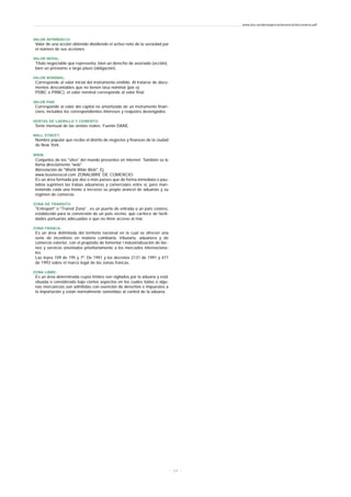 VALOR INTRÍNSECO:
Valor de una acción obtenido dividiendo el activo neto de la sociedad por
el número de sus acciones.
VALOR MÓVIL:
Título negociable que representa, bien un derecho de asociado (acción),
bien un préstamo a largo plazo (obligación).
VALOR NOMINAL:
Corresponde al valor inicial del instrumento emitido. Al tratarse de docu-
mentos descontables que no tienen tasa nominal (por ej:
PDBC o PRBC), el valor nominal corresponde al valor final.
VALOR PAR:
Corresponde al valor del capital no amortizado de un instrumento finan-
ciero, incluidos los correspondientes intereses y reajustes devengados.
VENTAS DE LADRILLO Y CEMENTO:
Serie mensual de las ventas reales. Fuente DANE.
WALL STREET:
Nombre popular que recibe el distrito de negocios y finanzas de la ciudad
de New York.
WWW.
Conjuntos de los "sites" del mundo presentes en Internet. También se le
llama directamente "web".
Abreviación de "World Wide Web". Ej:
www.businesscol.com ZONALIBRE DE COMERCIO:
Es un área formada por dos o más países que de forma inmediata o pau-
latina suprimen las trabas aduaneras y comerciales entre sí, pero man-
teniendo cada una frente a terceros su propio arancel de aduanas y su
régimen de comercio.
ZONA DE TRANSITO:
"Entreport" o "Transit Zona" . es un puerto de entrada a un país costero,
establecido para la conversión de un país vecino, que car4ece de facili-
dades portuarias adecuadas o que no tiene acceso al mar.
ZONA FRANCA:
Es un área delimitada del territorio nacional en la cual se ofrecen una
serie de incentivos en materia cambiaria, tributaria, aduanera y de
comercio exterior, con el propósito de fomentar l industrialización de bie-
nes y servicos orientados prioritariamente a los mercados internaciona-
les.
Las leyes 109 de 195 y 7ª. De 1991 y los decretos 2131 de 1991 y 471
de 1993 sobre el marco legal de las zonas francas.
ZONA LIBRE:
Es un área determinada cuyos límites son vigilados por la aduana y está
situada o considerada bajo ciertos aspectos en los cuales todas o algu-
nas mercancías son admitidas con exención de derechos e impuestos a
la importación y están normalmente sometidas al control de la aduana.
www.ehu.es/danielgarcia/docencia/diccionario.pdf
- 2 4 -
 