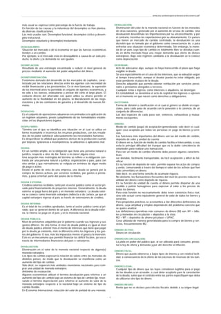 más usual se expresa como porcentaje de la fuerza de trabajo.
En función de las causas y la naturaleza del desempleo se han plantea-
do diversas clasificaciones.
Las más usadas son: Desempleo funcional, desempleo cíclico y desem-
pleo estructural.
Desempleo voluntario y desempleo involuntario.
DESEQUILIBRIO:
Situación del mercado o de la economía en que las fuerzas económicas
tienden a un cambio.
Por ejemplo, si el mercado está en desequilibrio a causa de un solo pro-
ducto, la oferta y la demanda no son iguales.
DESINFLACION:
Resultado de una estrategia encaminada a reducir el nivel general de
precios mediante el aumento del poder adquisitivo del dinero.
DESINTERMEDIACIÓN:
Fenómeno derivado del desarrollo de los mercados de capitales, carac-
terizado por las relaciones directas entre los agentes con necesidad de
recibir financiación y los prestamistas. En el nivel bancario, la supresión
de los intermedi arios ha permitido al conjunto de agentes económicos, y
no sólo a los bancos, endeudarse y prestar del corto al largo plazo. El
contacto directo del ahorrador con quien utiliza su ahorro permite el
aumento de la flexibilidad en los plazos, la liberalización de las nego-
ciaciones y de las comisiones de garantía y el desarrollo de nuevas fór-
mulas.
DESPACHO:
Es el conjunto de operaciones aduaneras encaminadas a la aplicación de
un régimen aduanero, previo cumplimiento de las formalidades estable-
cidas en las disposiciones legales.
DESPILFARRO:
Término con el que se identifica una situación en al cual se utiliza en
forma incompleta o incorrecta los recursos productivos, con los resulta-
dos de no poder satisfacer adecuadamente las necesidades humanas.
Es desperdiciar la utilidad que podemos derivar de la producción cuando
por torpeza, ignorancia o incompetencia, la utilizamos o aplicamos mal.
DEUDA:
En un sentido amplio, es la obligación que tiene una persona natural o
jurídica, respecto a otra, de dar, hacer o no nacer alguna cosa.
Una acepción más restringida del término se refiere a la obligación con-
traída por una persona natural o jurídica, organización o país, para con
otra similar y que normalmente se estipula en términos de algún medio
de pago o activo.
Desde el punto de vista de una empresa, una deuda se genera por la
compra de bienes activos, por servicios recibidos, por gastos o présta-
mos, y pasa a formar parte del pasivo de la misma.
DEUDA EXTERNA:
Créditos externos recibidos, tanto por el sector público como el sector pri-
vado para financiamiento de proyectos internos. Generalmente, la deuda
externa se paga fuera del país y en moneda extranjera. La deuda exter-
na se conoce como inversión extranjera indirecta o de cartera, ya que el
capital extranjero ingresa al país as través de extensiones de créditos.
DEUDA INTERNA:
Es el total de los créditos aprobados, tanto al sector público como al pri-
vado, que se generan dentro de un país. A diferencia de la deuda exter-
na, la interna se paga en el país y en la moneda nacional.
DEUDA PÚBLICA:
Nivel de préstamos adquiridos por el gobierno cuando sus ingresos y sus
gastos difieren. De otra forma, el nivel de deuda pública es igual al nivel
de deuda pública anterior más el monto de intereses que tiene que pagar
por la deuda ya existente, más la diferencia entre los ingresos y los gas-
tos del gobierno. O sea, más los impuestos menos el gasto y la inversión.
Este es un mecanismo que permite financiar los déficit fiscales, ya sea a
través de intermediarios financieros del país o extranjeros.
DEVALUACION:
Disminución en el valor de la moneda nacional respecto de alguna(s)
moneda extranjera.
Los tipos de cambio expresan la relación de valore entre las monedas de
distintos países, de modo que la devaluación se manifiesta como un
aumento del tipo de cambio.
Vale decir, se requieren más unidades monetarias nacionales para com-
prar una unidad de moneda extranjera.
Antónimo de revaluación.
Algunos economistas utilizan el término devaluación para referirse a un
aumento del tipo de cambio bajo un sistema de tipo de cambio fijo, reser-
vando el término depreciación para referirse al aumento de valor de la
moneda extranjera respecto a la nacional bajo un sistema de tipo de
cambio flexible.
En Economía Internacional, reducción del valor de paridad de una moneda.
DEVALUACIÓN:
Disminución del valor de la moneda nacional en función de las monedas
de otras naciones, generado por el aumento de la tasa de cambio. Una
devaluación desestimula las importaciones por su encarecimiento, y por
el contrario, incentiva las exportaciones por su abaratamiento. En países
que tienen un mercado de cambio controlado, la devaluación es una
decisión que es tomada por el gobierno como consecuencia de, o para
enfrentar una situación económica determinada. Sin embargo, la mone-
da de un país cuyo tipo de cambio es totalmente libre se devalúa cuan-
do en dicho mercado haya una mayor demanda que oferta de divisas
extranjeras. Bajo este régimen cambiario a la devaluación se le conoce
como depreciación.
DEVENGAR:
Acto de adecuarse algo, aunque no haya transcurrido el plazo que haga
exigible la deuda.
Se usa especialmente en el caso de los intereses, que se adeudan según
el tiempo transcurrido, aunque el deudor pueda no estar obligado, por
estar pendiente el plazo de la deuda.
Derecho adquirido que permite obtener retribución por servicios perso-
nales o préstamos otorgados a terceros.
Cualquier renta o ingreso, como intereses o alquileres, se devengan.
En contabilidad, se denomina el acto de registrar los ingresos o egresos
en el momento en que nacen como derechos u obligaciones.
DICOTOMÍA:
Forma de división o clasificación en el cual el género se divide en espe-
ciales, para cada paso de acuerdo con la posesión o la carencia, de un
conjunto de diferencias.
Las dos especies de cada paso son, entonces, exhaustivas y mutua-
mente excluyentes.
DINERO:
Medio de cambio (pago) de aceptación generalizada; vale decir es cual-
quier cosa aceptada por todas las personas en pago de bienes y servi-
cios.
Las funciones más importantes del dinero son las del medio de cambio,
depósito de valor y unidad de cuenta.
El dinero en su función de medio de cambio facilita el intercambio, o sea,
evita la principal dificultad del trueque que es la doble coincidencia de
voluntades para realizar una transacción.
Para ser un medio de cambio eficiente debe poseer algunas caracterís-
ticas:
ser divisible, fácilmente transportable, de fácil aceptación y difícil de fal-
sificar.
En su función de depósito de valor, permite separar los actos de compra
y venta, conservando a través del tiempo el valor de los activos que han
sido convertidos en dinero.
Vale decir, es una forma sencilla de acumular riqueza.
No obstante, las fluctuaciones frecuentes del nivel de precios reducen la
utilidad del dinero como depósito de riqueza.
En su función de unidad de cuenta el dinero permite disponer de una
medida o patrón homogéneo para expresar el valor o los precios de
todos los bienes.
Para esta función no necesariamente debe tener existencia física real,
sino sólo actuar como equivalente general de valor de todos los bienes y
servicios.
Para propósitos prácticos se acostumbra a dar diferentes definiciones de
dinero, cuya amplitud y empleo dependerán del problema concreto que
se quiera analizar.
Las definiciones operativas más comunes de dinero (M) son: M1 = bille-
tes y monedas en circulación + depósitos a la vista.
M2 = M1 + depósitos de ahorro y/o plazo + UPAC.
Cosa utilizada de manera generalizada para la compra de bienes y ser-
vicios, frecuentemente M2.
DINERO ACTIVO:
Dinero en circulación.
DINERO EN CIRCULACIÓN:
La plata en poder del público que, al ser utilizada para consumo, presio-
na la ley de oferta y demanda y por ahí derecho la inflación.
DINERO FACIL:
Dinero que puede obtenerse a bajos tipos de interés y con relativa facili-
dad, a consecuencia de la oferta de los excesos de reservas de los ban-
cos.
DINERO LEGAL:
Cualquier tipo de dinero que las leyes consideren legítimo para el pago
de las deudas a un acreedor, e cual debe aceptarlo para la cancelación
de la deuda, salvo que el contrato entre las partes especifiquen que deba
de utilizarse otro tipo de dinero.
DINERO NEGRO:
Renta que no se declara para efectos fiscales debido a su origen ilegal.
www.ehu.es/danielgarcia/docencia/diccionario.pdf
- 8 -
 
