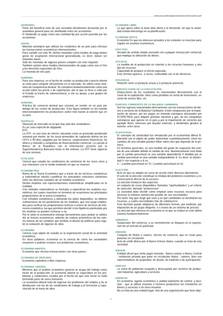 DIVIDENDO:
Parte del beneficio neto de una sociedad oficialmente declarado por la
asamblea general para ser distribuido entre los accionistas.
El dividendo se paga como una cantidad fija por acción poseída por los
accionistas.
DIVISA:
Moneda extranjera que utilizan los residentes de un país para efectuar
las transacciones económicas internacionales.
Para cumplir con este fin, dichas monedas como medios de pago deben
gozar de aceptación internacional generalizada, es decir, deben ser
monedas duras.
Sólo las monedas de algunos países cumplen con este requisito.
También existen otros medios internacionales de pago como son el Oro
y los derechos especiales de Giro.
La moneda de otro país.
DUMPING:
Para una empresa, es el hecho de vender su producción a precio inferior
al costo para competir eficazmente en el mercado. Se utiliza como sinó-
nimo de competencia desleal. Se considera fundamentalmente como una
acción sobre los precio s de exportación, por lo que se lleva a cabo por
el Estado (a través de subvenciones), o con su apoyo, y por grupos de
empresas.
DUMPING:
Práctica de comercio desleal que consiste en vender en un país por
debajo de los costos de producción. Esta figura también se da cuando
intencionadamente los productores veden más barato al exterior que en
su país.
DUOPOLIO:
Situación de mercado en la que hay sólo dos vendedores.
Es un caso especial de oligopolio.
DTF:
La DTF, es una tasa de interés calculada como un promedio ponderado
semanal por monto, de las tasas promedios de captación diarias de los
CDTs a 90 días, pagadas por los bancos, corporaciones financieras, de
ahorro y vivienda y compañías de financiamiento comercial. La calcula el
Banco de la República con la información provista por la
Superintendencia Bancaria hasta el día anterior. La DTF tiene vigencia
de una semana.
ECOLOGÍA:
Ciencia que estudia las condiciones de existencia de los seres vivos y
sus relaciones con el medio ambiente en que se mueven.
ECONOMETRIA:
Rama de la Teoría Económica que a través de las técnicas estadísticas
y matemáticas intenta cuantificar las principales relaciones existentes
entre las diversas variables de un modelo económico.
Dichos modelos son representaciones matemáticas simplificadas en la
realidad.
Con métodos matemáticos se formulan y especifican los modelos eco-
nómicos, los cuales muestran en términos de ecuaciones las principales
proposiciones de la teoría económica.
Con métodos estadísticos y utilizando los datos disponibles, se obtiene
estimaciones de los parámetros de los modelos, que son luego emplea-
dos para verificar las proposiciones teóricas a través de técnicas de infe-
rencia estadística, las que permiten decidir si las hipótesis planteadas por
los modelos se pueden rechazar o no.
Por lo tanto la econometría entrega herramientas para probar la validez
del as teorías económicas, además de realizar pronósticos de los valo-
res futuros de las variables que facilitan el diseño de políticas para regu-
lar la evolución de algunas de ellas.
ECONOMIA:
Ciencia cuyo objeto de estudio es la organización social de la actividad
económica.
En otras palabras, economía es la ciencia de cómo las sociedades
resuelven o podrían resolver sus problemas económicos.
ECONOMIA ABIERTA:
Economía que efectúa transacciones con otros países.
ECONOMIA DE MERCADO:
Economía capitalista o libre empresa.
ECONOMIA LABORAL:
Mientras que el análisis económico general se ocupa del trabajo como
factor de la producción, la economía laboral se especializa en los pro-
blemas y condiciones creados por el hecho de que este factor se halla
formando parte de seres humanos.
La economía laboral trata de ingresar los problemas del empleo y de la
distribución con los de las condiciones de trabajo y la formación y capa-
citación de la mano de obra.
ECONOMIA LIBRE:
La que opera sobre la base dela oferta y la demanda, sin que la autori-
dad estatal intervenga en su planificación.
ECONOMIA MIXTA:
Economía En que los intereses privados y los estatales se mezclan para
regular los asuntos económicos.
EFECTIVO:
Vocablo de sentido amplio asociado con cualquier transacción comercial
que implique la utilización de dinero.
EFICACIA:
La medida de la producción en relación a los recursos humanos y otro
tipo de recursos.
Capacidad de producir el efecto esperado.
Este término aparece, a veces, confundido con el de eficiencia.
EFICIENCIA:
Relación entre el producto actual y el producto potencial.
EGRESOS FUERA DE LA EXPLOTACIÓN:
Deducciones de los resultados no relacionados directamente con el
costo de la explotación, tales como pérdidas en venta de inversiones, en
venta de activos fijos, etc.
EGRESOS CORRIENTES DE LA BALANZA CAMBIARIA:
Son los egresos relacionados directamente con las transacciones de bie-
nes y servicios de la Balanza Cambiaria. Están compuestos por la impor-
tación de bienes, por los pagos en moneda extranjera efectuados por
ECOPETROL para adquirir petróleo nacional y gas, de las compañías
extranjeras que operan en el país y por la importación de servicios por
ejemplo fletes, intereses por deudas externas, y dividendos girados al
exterior, entre otros.
ELASTICIDAD:
El concepto de elasticidad fue introducido por el economista Alfred R.
Marshall con el objeto de poder determinar cuantitativamente cómo los
cambios de una variable pueden influir sobre otra que depende de la pri-
mera.
En términos generales, es una medida del grado de respuesta del cam-
bio de una variable debido al cambio de otra. Numéricamente está dada
por el cambio porcentual en una variable dependiente Y dividido por el
cambio porcentual en una variable independiente X. Es decir, la elastici-
dad Y con respecto a X es:
n = (cambio porcentual en Y) / (cambio porcentual en X).
ELECCIÓN:
Acto en que se adopta un curso de acción entre diversas alternativas.
El acto de la elección constituye la médula del problema económico y es
consecuencia directa de la escasez.
La elección involucra dos aspectos:
un conjunto de cosas disponibles, llamadas "oportunidades" y un criterio
de selección, llamado "preferencias".
La sociedad debe decidir cómo emplear unos recursos escasos para
alcanzar la máxima satisfacción posible de sus necesidades.
Por tanto, hay que elegir qué usos y en qué cantidades se destinarán los
recursos, y cuales necesidades han de satisfacerse.
Esta decisión puede adoptarse de diferentes formas, por tradición, por
imposición de un grupo dirigente, o a través de un sistema de precios.
La elección que interesa en economía es la que se realiza en este último
sistema fundamentalmente.
EMBARGO:
Suspensión del comercio, y es normalmente un bloqueo en la exporta-
ción de un artículo en particular.
EMISIÓN:
Conjunto de títulos o valores, efectos de comercio, que se crean para
ponerlos en circulación.
Acto de emitir dinero por el Banco Emisor títulos, cuando se trata de una
sociedad.
EMISOR:
Entidad oficial que emite papel moneda - Banco emisor o Banco Central
- institución privada que pone en circulación títulos - valores, bien sea
representativos de propiedad, de deuda, de tradición o de participación.
EMPLEO:
La suma de población ocupada y desocupada por sectores de produc-
ción industrial, agricultura y servicios.
EMPRESA:
En economía, agente económico o unidad autónoma de control -y deci-
sión - que al utilizar insumos o factores productivos los transforma en
bienes y servicios o en otros insumos.
No se trata de una entidad legal, sino de una organización que tiene obje-
www.ehu.es/danielgarcia/docencia/diccionario.pdf
- 9 -
 