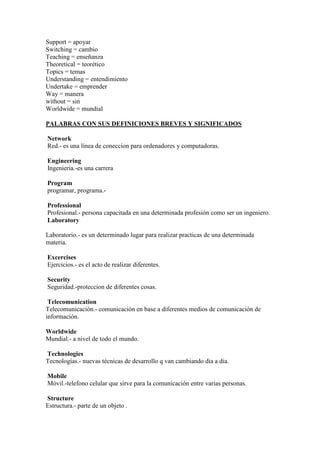 Support = apoyar
Switching = cambio
Teaching = enseñanza
Theoretical = teorético
Topics = temas
Understanding = entendimiento
Undertake = emprender
Way = manera
without = sin
Worldwide = mundial
PALABRAS CON SUS DEFINICIONES BREVES Y SIGNIFICADOS
Network
Red.- es una línea de coneccion para ordenadores y computadoras.
Engineering
Ingenieria.-es una carrera
Program
programar, programa.-
Professional
Profesional.- persona capacitada en una determinada profesión como ser un ingeniero.
Laboratory
Laboratorio.- es un determinado lugar para realizar practicas de una determinada
materia.
Excercises
Ejercicios.- es el acto de realizar diferentes.
Security
Seguridad.-proteccion de diferentes cosas.
Telecomunication
Telecomunicación.- comunicación en base a diferentes medios de comunicación de
información.
Worldwide
Mundial.- a nivel de todo el mundo.
Technologies
Tecnologías.- nuevas técnicas de desarrollo q van cambiando dia a dia.
Mobile
Móvil.-telefono celular que sirve para la comunicación entre varias personas.
Structure
Estructura.- parte de un objeto .
 