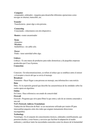 Computer
computador, ordenador.- maquina para desarrollar diferentes operaciones como
navegar en internet, transcribir, etc.
Transfer
Transferencia.- pasar algo a otra persona .
Connecting
Conectando.- relacionarse con otro dispositivo.
Router.- router encaminador
Ítems
elementos
Wireless
Inalámbrico.- sin cable solo.
Power
Poder.- tener autoridad sobre algo.
Linksys
Linksys.- Es una marca de productos para redes domesticas y de pequeñas empresas
producidos por Cisco Systems.
Connection
Conexion.- En telecomunicaciones, se refiere al enlace que se establece entre el emisor
y el receptor a través del que se envía el mensaje
Broadcast
Transmitir.- Hacer llegar a una persona un mensaje, una información o una noticia
Data
Dato.- Es la expresión general que describe las características de las entidades sobre las
cuales opera un algoritmo
Online
En Linea.- Hace referencia a un estado de conectividad
Firewall
Firewall.- Programa que sirve para filtrar lo que entra y sale de un sistema conectado a
una red.
NAT (Network Address Translation)
Traducción de Dirección de Red.- es un mecanismo utilizado por routers IP para
intercambiar paquetes entre dos redes que asignan mutuamente direcciones
incompatibles
Technology
Tecnologia.- Es el conjunto de conocimientos técnicos, ordenados científicamente, que
permiten diseñar y crear bienes y servicios que facilitan la adaptación al medio
ambiente y satisfacer tanto las necesidades esenciales como los deseos de la humanidad
 