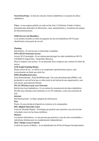 SecureEasySetup.- la tarea de conectar clientes inalámbricos a la puerta de enlace
inalámbrica
Cisco.- es una empresa global con sede en San José,1 (California, Estados Unidos),
principalmente dedicada a la fabricación, venta, mantenimiento y consultoría de equipos
de telecomunicaciones.
SSID (Service Set IDentifier)
es un nombre incluido en todos los paquetes de una red inalámbrica (Wi-Fi) para
identificarlos como parte de esa red.
Flashing
Intermitente.- Es una luz que se interrumpe o parpadea
WPA (Wi-Fi Protected Access)
Acceso Wi-Fi protegido.- Es un sistema para proteger las redes inalámbricas (Wi-Fi)
CD-ROM (Compact Disc - Read Only Memory)
Disco Compacto solo lectura.- Es un prensado disco compacto que contiene los datos de
acceso
LED (Light-Emitting Diode)
Diodo emisor de luz.- se refiere a un componente optoelectrónico pasivo, más
concretamente un diodo que emite luz.
DMZ (Demilitarized zone)
Zona Desmitalizada.- Zona DesMilitarizada. Una zona desmilitarizada (DMZ) o red
perimetral es una red local que se ubica entre la red interna de una organización y una
red externa, generalmente Internet.
WLAN (Wireless Local Area Network)
Red de área local inalámbrica.- Es un sistema de comunicación de datos inalámbrico
flexible muy utilizado como alternativa a la LAN cableada o como una extensión de
ésta.
Internet
Red Internacional.- La hiper autopista de informacion
Port
Puerto.-Es una entrada de dispositivos externos en la computadora
DSL (Digital Subscriber Line)
Línea de Abonado Digital.- Tecnología que permite una conexión a una red con más
velocidad a través de las líneas telefónica
Hackers
Los piratas informaticos.- es una persona que pertenece a una de estas comunidades o
subculturas distintas pero no completamente independientes:
MAC (Media Access Control)
Control de Acceso al Medio..- es un identificador de 48 bits (6 bloques hexadecimales)
 
