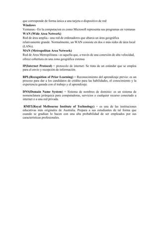 que corresponde de forma única a una tarjeta o dispositivo de red
Windows
Ventanas.- En la computacion es como Microsoft representa sus programas en ventanas
WAN (Wide Area Network)
Red de área amplia.- una red de ordenadores que abarca un área geográfica
relativamente grande. Normalmente, un WAN consiste en dos o más redes de área local
(LANs).
MAN (Metropolitan Area Network)
Red de Area Metropilitana.- es aquella que, a través de una conexión de alta velocidad,
ofrece cobertura en una zona geográfica extensa
IP(Internet Protocol) = protocolo de internet: Se trata de un estándar que se emplea
para el envío y recepción de información.
RPL(Recognition of Prior Learning) = Reconocimiento del aprendizaje previo: es un
proceso para dar a los candidatos de crédito para las habilidades, el conocimiento y la
experiencia ganada con el trabajo y el aprendizaje.
DNS(Domain Name System) = Sistema de nombres de dominio: es un sistema de
nomenclatura jerárquica para computadoras, servicios o cualquier recurso conectado a
internet o a una red privada.
RMIT(Royal Melbourne Institute of Technology) = es una de las instituciones
educativas más originales de Australia. Prepara a sus estudiantes de tal forma que
cuando se gradúan lo hacen con una alta probabilidad de ser empleados por sus
características profesionales.
 
