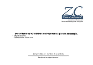 www.zonaconductual.com
Campo de investigación en psicología.
Diccionario de 90 términos de importancia para la psicología.
• Edgardo Jaramillo.
Pereira-Colombia, Junio de 2009.
Comprometidos con el análisis de la conducta.
---------------------------------------------------------------------------------
La ciencia es nuestro espacio.
 
