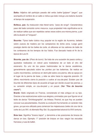 Battu: Adjetivo del participio pasado del verbo battre:”golpear” “pegar”, que
acompaña el nombre de un satlo e indica que éste incluye una batería durante
el tiempo de suspensión.
Boîteux, pas: Su traducción más literal sería. "paso de rengo". Característico
paso del baile conocido como mazurca, cuya propiedad más significativa es la
de realizar saltos que son repetidos varias veces sobre una misma pierna, y por
ello la alusión al "rengueo".
Bourrée: Típico baile rústico muy popular en la región de Auvernia, bailado
sobre zuecos de madera por los campesinos de dicha zona. Luego ganó
prestigio dentro de los bailes de corte, al utilizarse en los salones de baile de
los cortesanos de los tiempos de los Valois. Fue danzado hasta el fin de la
época de Luis III.
Bourrée, pas de: (Paso de burro). Se trata de una sucesión de pasos cortos y
ajustados realizados en relevé para trasladarse de un lado al otro del
escenario. Es uno de los pasos tradicionales de la danza académica,
generalmente ejecutado sobre las pointes por las bailarinas. Se realiza en
cuatro movimientos, comienza en demi-plié sobre una pierna, ella se apoya en
el lugar de la pierna de base, y ésta se abre hacia la segunda posición. El
último movimiento cierra la posición o vuelve al cou-de-pied. Existen pas de
bourrée de diferentes tipos de acuerdo al lugar por donde cruzan las piernas, y
su variación simple, en cou-de-pied y en passé. (Ver "Pas de bourrée
couru").
Branle: Baile originado en Francia, considerado el más antiguo en su tipo.
Gracias a las explicaciones sobre sus alegres y animados pas que figuran en el
texto de danza "Orchésographie", de Arbeau Thoinot, es que hoy se pueden
conocer sus peculiaridades. Durante su evolución fue tomando un carácter más
grave, ya que era utilizado para comenzar los majestuosos bailes de cour de la
corte de Luis XIV, el afamado Rey Sol. Su popularidad alcanzó la XVII centuria.
Bras bas: Significa "brazos bajos", y denomina a las posiciones de brazos de
danza en bas. Ejemplo: 1° posición de brazos en bas -según las escuelas
francesa y rusa de ballet.
 