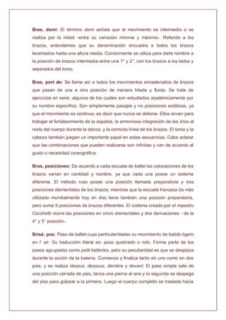 Bras, demi: El término demi señala que el movimiento es intermedio o se
realiza por la mitad -entre su variación mínima y máxima-. Referido a los
brazos, entendemos que su denominación encuadra a todos los brazos
levantados hasta una altura media. Comúnmente se utiliza para darle nombre a
la posición de brazos intermedia entre una 1° y 2°, con los brazos a los lados y
separados del torso.
Bras, port de: Se llama así a todos los movimientos encadenados de brazos
que pasan de una a otra posición de manera hilada y fluida. Se trata de
ejercicios en serie, algunos de los cuales son estudiados académicamente por
su nombre específico. Son simplemente pasajes y no posiciones estáticas, ya
que el movimiento es continuo, es decir que nunca se detiene. Ellos sirven para
trabajar el fortalecimiento de la espalda, la armoniosa integración de los bras al
resto del cuerpo durante la danza, y la correcta línea de los brazos. El torso y la
cabeza también juegan un importante papel en estas secuencias. Cabe aclarar
que las combinaciones que pueden realizarse son infinitas y van de acuerdo al
gusto o necesidad coreográfica.
Bras, posiciones: De acuerdo a cada escuela de ballet las colocaciones de los
brazos varían en cantidad y nombre, ya que cada una posee un sistema
diferente. El método ruso posee una posición llamada preparatoria y tres
posiciones elementales de los brazos; mientras que la escuela francesa (la más
utilizada mundialmente hoy en día) tiene también una posición preparatoria,
pero suma 5 posiciones de brazos diferentes. El sistema creado por el maestro
Cecchetti reúne las posiciones en cinco elementales y dos derivaciones - de la
4° y 5° posición-.
Brisé, pas: Paso de ballet cuya particularidades su movimiento de batido ligero
en l' air. Su traducción literal es: paso quebrado o roto. Forma parte de los
pasos agrupados como petit batteries, pero su peculiaridad es que se desplaza
durante la acción de la batería. Comienza y finaliza tanto en uno como en dos
pies, y se realiza dessus, dessous, derrière y devant. El paso simple sale de
una posición cerrada de pies, lanza una pierna al aire y la segunda se despega
del piso para golpear a la primera. Luego el cuerpo completo se traslada hacia
 