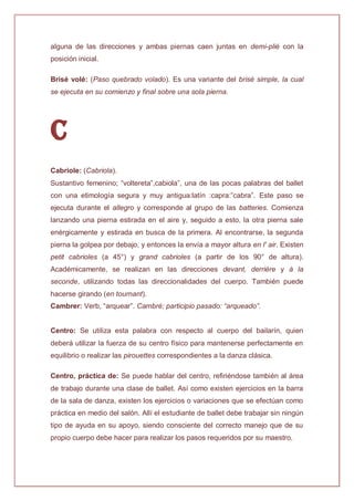 alguna de las direcciones y ambas piernas caen juntas en demi-plié con la
posición inicial.
Brisé volé: (Paso quebrado volado). Es una variante del brisé simple, la cual
se ejecuta en su comienzo y final sobre una sola pierna.
C
Cabriole: (Cabriola).
Sustantivo femenino; “voltereta”,cabiola”, una de las pocas palabras del ballet
con una etimología segura y muy antigua:latín :capra:”cabra”. Este paso se
ejecuta durante el allegro y corresponde al grupo de las batteries. Comienza
lanzando una pierna estirada en el aire y, seguido a esto, la otra pierna sale
enérgicamente y estirada en busca de la primera. Al encontrarse, la segunda
pierna la golpea por debajo, y entonces la envía a mayor altura en l' air. Existen
petit cabrioles (a 45°) y grand cabrioles (a partir de los 90° de altura).
Académicamente, se realizan en las direcciones devant, derrière y à la
seconde, utilizando todas las direccionalidades del cuerpo. También puede
hacerse girando (en tournant).
Cambrer: Verb, “arquear”. Cambré; participio pasado: “arqueado”.
Centro: Se utiliza esta palabra con respecto al cuerpo del bailarín, quien
deberá utilizar la fuerza de su centro físico para mantenerse perfectamente en
equilibrio o realizar las pirouettes correspondientes a la danza clásica.
Centro, práctica de: Se puede hablar del centro, refiriéndose también al área
de trabajo durante una clase de ballet. Así como existen ejercicios en la barra
de la sala de danza, existen los ejercicios o variaciones que se efectúan como
práctica en medio del salón. Allí el estudiante de ballet debe trabajar sin ningún
tipo de ayuda en su apoyo, siendo consciente del correcto manejo que de su
propio cuerpo debe hacer para realizar los pasos requeridos por su maestro.
 