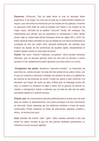 Chaconne: (Chacona). Tipo de baile sobre el cual no abundan datos
específicos ni de origen. Se cree que se trata de un baile primitivo bailado por
negros, que más tarde fue introducido por los mulatos en los palacios, iniciando
su ejecución como baile de corte en España con Felipe II. Su nombre es de
origen vasco, derivado de la palabra "chocuna" (linda). Sin embargo, hay
historiadores que afirman que su nacimiento le corresponde a Italia, desde
donde viajó su moda hasta tierras francesas entre los siglos XVII y XVIII. De
todas maneras todos coinciden en que se trataba de una danza enmarcada en
compases de tres por cuatro (3/4), danzado lentamente. Se utilizaba para
finalizar las óperas de las ceremonias de aquellos siglos, destacándose el
bailarín Gaetan Vestris en este estilo de danza.
Chaîné: Del verbo “chaîner”:”cadenear, encadenar”. Giros también llamados
déboulés, que se ejecutan girando sobre los dos pies en primera o quinta
posición lo más rápidamente posible siguiendo una línea recta o un círculo.
Changement (de pieds): Sustantivo masculino,”cambio”. La traducción de
esta frase es: cambio de pies. Se trata del más simple de los saltos chicos, con
el que se comienza a aprender a trabajar los cambios de peso y la agilidad de
las piernas en las prácticas de centro. Puede ser grand o petit conforme a la
elevación que hagan del suelo los pies. Ambos pies se despegan juntos del
piso, e invierten su ubicación al bajar a tierra. Por lo general se abrevia su
nombre a changement, dando a entender que se trata de este tipo de saltos
que parten desde la 5° posición de pies.
Chassé, pas: Su nomenclatura describe perfectamente la acción que con este
paso se realiza: el desplazamiento. Una pierna persigue a la otra, terminando
en demi-plié. Suele realizarse por los bailarines hombres a modo de series
continuadas. Puede realizarse en todas las direcciones: adelante, costado y
atrás y en tournat (con giro).
Chat: Nombre del animal “chat”: “gato”. Salto mediano parecido a los que
hacen los gatos, durante el que las dos piernas dobladas permanecen un
instante en el aire con gran agilidad.
 