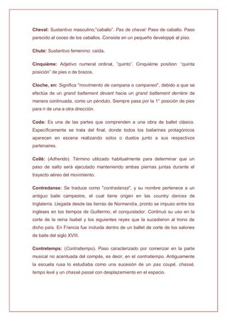 Cheval: Sustantivo masculino,”caballo”. Pas de cheval: Paso de caballo. Paso
parecido al coceo de los caballos. Consiste en un pequeño developpé al piso.
Chute: Sustantivo femenino: caída.
Cinquième: Adjetivo numeral ordinal, ”quinto”. Cinquième position: “quinta
posición” de pies o de brazos.
Cloche, en: Significa "movimiento de campana o campaneo", debido a que se
efectúa de un grand battement devant hacia un grand battement derrière de
manera continuada, como un péndulo. Siempre pasa por la 1° posición de pies
para ir de una a otra dirección.
Coda: Es una de las partes que comprenden a una obra de ballet clásico.
Específicamente se trata del final, donde todos los bailarines protagónicos
aparecen en escena realizando solos o duetos junto a sus respectivos
partenaires.
Collé: (Adherido). Término utilizado habitualmente para determinar que un
paso de salto será ejecutado manteniendo ambas piernas juntas durante el
trayecto aéreo del movimiento.
Contredanse: Se traduce como "contradanza", y su nombre pertenece a un
antiguo baile campestre, el cual tiene origen en las country dances de
Inglaterra. Llegada desde las tierras de Normandía, pronto se impuso entre los
ingleses en los tiempos de Guillermo, el conquistador. Continuó su uso en la
corte de la reina Isabel y los siguientes reyes que la sucedieron al trono de
dicho país. En Francia fue incluida dentro de un ballet de corte de los salones
de baile del siglo XVIII.
Contretemps: (Contratiempo). Paso caracterizado por comenzar en la parte
musical no acentuada del compás, es decir, en el contratiempo. Antiguamente
la escuela rusa lo estudiaba como una sucesión de un pas coupé, chassé,
temps levé y un chassé passé con desplazamiento en el espacio.
 