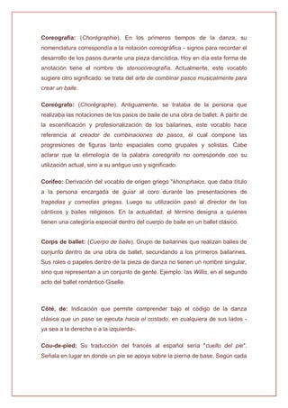 Coreografía: (Chorégraphie). En los primeros tiempos de la danza, su
nomenclatura correspondía a la notación coreográfica - signos para recordar el
desarrollo de los pasos durante una pieza dancística. Hoy en día esta forma de
anotación tiene el nombre de stenocoreografía. Actualmente, este vocablo
sugiere otro significado: se trata del arte de combinar pasos musicalmente para
crear un baile.
Coreógrafo: (Chorégraphe). Antiguamente, se trataba de la persona que
realizaba las notaciones de los pasos de baile de una obra de ballet. A partir de
la escenificación y profesionalización de los bailarines, este vocablo hace
referencia al creador de combinaciones de pasos, el cual compone las
progresiones de figuras tanto espaciales como grupales y solistas. Cabe
aclarar que la etimología de la palabra coreógrafo no corresponde con su
utilización actual, sino a su antiguo uso y significado.
Corifeo: Derivación del vocablo de origen griego "khoruphaios, que daba título
a la persona encargada de guiar al coro durante las presentaciones de
tragedias y comedias griegas. Luego su utilización pasó al director de los
cánticos y bailes religiosos. En la actualidad, el término designa a quienes
tienen una categoría especial dentro del cuerpo de baile en un ballet clásico.
Corps de ballet: (Cuerpo de baile). Grupo de bailarines que realizan bailes de
conjunto dentro de una obra de ballet, secundando a los primeros bailarines.
Sus roles o papeles dentro de la pieza de danza no tienen un nombre singular,
sino que representan a un conjunto de gente. Ejemplo: las Willis, en el segundo
acto del ballet romántico Giselle.
Côté, de: Indicación que permite comprender bajo el código de la danza
clásica que un paso se ejecuta hacia el costado, en cualquiera de sus lados -
ya sea a la derecha o a la izquierda-.
Cou-de-pied: Su traducción del francés al español sería "cuello del pie".
Señala en lugar en donde un pie se apoya sobre la pierna de base. Según cada
 