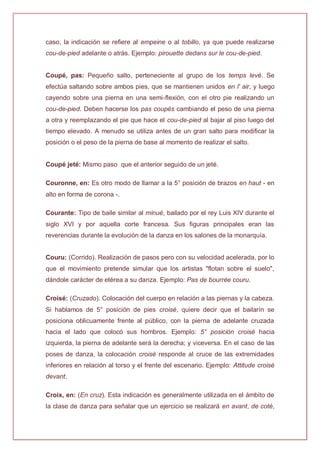 caso, la indicación se refiere al empeine o al tobillo, ya que puede realizarse
cou-de-pied adelante o atrás. Ejemplo: pirouette dedans sur le cou-de-pied.
Coupé, pas: Pequeño salto, perteneciente al grupo de los temps levé. Se
efectúa saltando sobre ambos pies, que se mantienen unidos en l' air, y luego
cayendo sobre una pierna en una semi-flexión, con el otro pie realizando un
cou-de-pied. Deben hacerse los pas coupés cambiando el peso de una pierna
a otra y reemplazando el pie que hace el cou-de-pied al bajar al piso luego del
tiempo elevado. A menudo se utiliza antes de un gran salto para modificar la
posición o el peso de la pierna de base al momento de realizar el salto.
Coupé jeté: Mismo paso que el anterior seguido de un jeté.
Couronne, en: Es otro modo de llamar a la 5° posición de brazos en haut - en
alto en forma de corona -.
Courante: Tipo de baile similar al minué, bailado por el rey Luis XIV durante el
siglo XVI y por aquella corte francesa. Sus figuras principales eran las
reverencias durante la evolución de la danza en los salones de la monarquía.
Couru: (Corrido). Realización de pasos pero con su velocidad acelerada, por lo
que el movimiento pretende simular que los artistas "flotan sobre el suelo",
dándole carácter de etérea a su danza. Ejemplo: Pas de bourrée couru.
Croisé: (Cruzado). Colocación del cuerpo en relación a las piernas y la cabeza.
Si hablamos de 5° posición de pies croisé, quiere decir que el bailarín se
posiciona oblicuamente frente al público, con la pierna de adelante cruzada
hacia el lado que colocó sus hombros. Ejemplo: 5° posición croisé hacia
izquierda, la pierna de adelante será la derecha; y viceversa. En el caso de las
poses de danza, la colocación croisé responde al cruce de las extremidades
inferiores en relación al torso y el frente del escenario. Ejemplo: Attitude croisé
devant.
Croix, en: (En cruz). Esta indicación es generalmente utilizada en el ámbito de
la clase de danza para señalar que un ejercicio se realizará en avant, de coté,
 