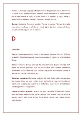 derrière. A menudo luego de esta consecución de pasos en dichas direcciones
se repite el pas hacia el costado. También puede hacerse en el orden inverso,
empezando desde la cuarta posición atrás, a la segunda y luego en la 4°
posición hacia adelante. Ejemplo: Battement degagé en croix.
Cuisse: Sustantivo femenino “muslo”. Temps de cuisse: Tiempo de muslo,
movimiento en el que se efectúa un passé rápido de atrás hacia adelante en
plié, en general seguido por un sissone.
D
Déboulés:
Dancer: (Género masculino). Bailarín (español) o danseur (francés). (Género
femenino). Bailarina (español) o danseuse (francés). Intérprete profesional de
danza.
Danse comique: (Danza cómica). Así eran llamadas durante el siglo XVIII
todas las danzas populares que se relacionaban con historias, anécdotas,
diversiones y costumbres de cada uno de los pueblos. Actualmente reciben el
nombre de: "danzas características".
Danse de caractère: (Danza de carácter). Se trata de los bailes extraídos de
las danzas típicas de cada región, o que se inspira en los movimientos que
realizan las personas de acuerdo a su profesión u oficio. Se les llama también
"danzas genéricas o de género".
Danse de demi-caractère: (Danza de semi carácter). Poseen las mismas
particularidades y motivos que las de carácter, pero en este caso los pasos se
apoyan mucho más en la técnica de la danza clásica para realizar dichos
movimientos.
 
