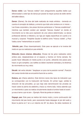 Danse noble: Las "danzas nobles" eran antiguamente aquellos bailes que
diferenciaban a este tipo de danza por poseer la mayor pureza de estilo dentro
del ballet clásico.
Danza: (Danse). Se dice del baile realizado de modo artístico - teniendo en
cuenta el concepto de belleza y armonía que todo arte contiene en sí mismo -.
Las líneas corporales y las poses técnicas pertenecen a "danzas académicas",
mientras que también existen por ejemplo "danzas rituales" en donde el
movimiento es la más pura expresión de una cultura determinada. La danza
profesional atiende a métodos y se rige por reglas específicas en cuanto a lo
musical y corporal. Theóphile Gautier la definió como "música visible", y Paul
Valéry como "metamorfosis en acción".
Déboîté, pas: (Paso desempalmado). Este paso se ejecuta a la inversa del
modo en que se realizará en pas emboîté.
Déboulés (tours chaines déboulés). Dícese de los giros realizados sobre
ambos pies, desplazándose en el espacio y hechos en forma seriada. Se
puede hacer déboulés en media punta o en punta, utilizando dos pasos para
hacer un giro completo. Las rodillas se deben mantener estiradas y la dinámica
de movimiento es muy veloz.
Décalé: del verbo décaler: “desplazar un poco de la posición normal”. Posición
del cuerpo donde éste se encuentra fuera de su centro.
Dedans, en: (Hacia adentro). Este término reúne dos tipos de indicación que
se corresponden con la traducción del francés. En primer lugar, señala la
dirección de las pirouettes, ya que bajo esta denominación las piruetas se
hacen sobre la pierna de adelante y hacia su mismo lado. Indica además que
un movimiento o paso se realiza circularmente desde el arrière hasta el avant -
ya sea à terre o por el aire -. Ejemplo: Rond de jambe en dedans.
Degagé, pas: Este paso se realiza del mismo modo y como continuación del
movimiento del pas tendú, pero avanzando hasta despegar el pie del suelo y
llevar la pierna en l' air a un máximo de 45° de altura. Se debe mantener el
 