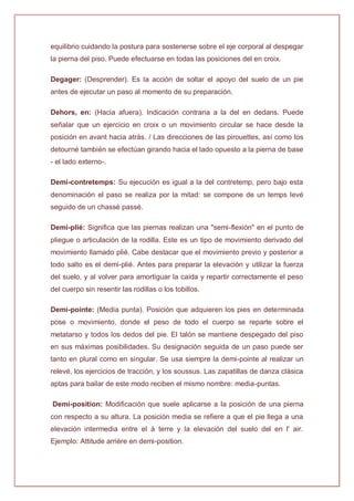 equilibrio cuidando la postura para sostenerse sobre el eje corporal al despegar
la pierna del piso. Puede efectuarse en todas las posiciones del en croix.
Degager: (Desprender). Es la acción de soltar el apoyo del suelo de un pie
antes de ejecutar un paso al momento de su preparación.
Dehors, en: (Hacia afuera). Indicación contraria a la del en dedans. Puede
señalar que un ejercicio en croix o un movimiento circular se hace desde la
posición en avant hacia atrás. / Las direcciones de las pirouettes, así como los
detourné también se efectúan girando hacia el lado opuesto a la pierna de base
- el lado externo-.
Demi-contretemps: Su ejecución es igual a la del contretemp, pero bajo esta
denominación el paso se realiza por la mitad: se compone de un temps levé
seguido de un chassé passé.
Demi-plié: Significa que las piernas realizan una "semi-flexión" en el punto de
pliegue o articulación de la rodilla. Este es un tipo de movimiento derivado del
movimiento llamado plié. Cabe destacar que el movimiento previo y posterior a
todo salto es el demi-plié. Antes para preparar la elevación y utilizar la fuerza
del suelo, y al volver para amortiguar la caída y repartir correctamente el peso
del cuerpo sin resentir las rodillas o los tobillos.
Demi-pointe: (Media punta). Posición que adquieren los pies en determinada
pose o movimiento, donde el peso de todo el cuerpo se reparte sobre el
metatarso y todos los dedos del pie. El talón se mantiene despegado del piso
en sus máximas posibilidades. Su designación seguida de un paso puede ser
tanto en plural como en singular. Se usa siempre la demi-pointe al realizar un
relevé, los ejercicios de tracción, y los soussus. Las zapatillas de danza clásica
aptas para bailar de este modo reciben el mismo nombre: media-puntas.
Demi-position: Modificación que suele aplicarse a la posición de una pierna
con respecto a su altura. La posición media se refiere a que el pie llega a una
elevación intermedia entre el à terre y la elevación del suelo del en l' air.
Ejemplo: Attitude arrière en demi-position.
 
