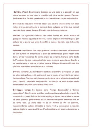 Derrière: (Atrás). Determina la dirección de una pose o la posición en que
cierra un paso, en este caso la posición o el cierre serán traseros. Ejemplo:
fondue derrière. También puede indicar la colocación de una pierna hacia atrás
Dessous: Su traducción literal es: abajo. Esta palabra utilizada junto a un paso
refiere al cruce por detrás de la pierna de base realizada por el pie que hace el
movimiento de pasaje de peso. Ejemplo: pas de bourrée dessous.
Dessus: Su significado traducido del idioma francés es: arriba. Realiza el
pasaje de manera opuesta al dessous, ya que el pie en movimiento pasa por
delante de la pierna que sirve de sostén al cuerpo. Ejemplo: pas de bourrée
dessus.
Détourné: (Desviado). Este paso girado se utiliza muchas veces para cambiar
de lado durante los ejercicios de la clase de danza clásica que se hacen en la
barra. En las variaciones del centro, el giro es completo. Siempre parte desde
la 5° posición de pies, realizando el giro sobre la pierna que esta por delante, y
se ejecuta hacia el lado de la pierna trasera. Al llegar de nuevo al frente, los
pies han invertido su ubicación en la 5° posición.
Devant: (Adelante). Es la indicación contraria al derrière. Si luego de un paso
se utiliza esta palabra, esto quiere decir que la pose o el movimiento se hacen
hacia adelante. También es indicador que la pierna cierra adelante al concluir el
paso. Ejemplo: battement tendu devant. La adición de este término puede
hacerse tanto en pasos con traslado como sin él.
Développé, temps: Se traduce como "tiempo desenvuelto" o "tiempo
desarrollado". Comúnmente se utiliza su abreviación developpé al momento de
nombrar dicho paso. Se trata del lento despliegue de una pierna sobre la pierna
de base, pasando generalmente por un passé hasta quedar extendida en l' air
de forma total. La altura ideal es de un mínimo de 90° en adelante,
manteniendo las caderas alineadas al mismo nivel, y conservando la rotación
externa desde la cabeza del fémur. Puede realizarse en avant, a la seconde y
hacia atrás.
 