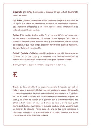 Diagonale, en: Señala la dirección en diagonal en que se hará determinado
paso o variación.
Dos à dos: (Espalda con espalda). En los bailes que se ejecutan en función de
las figuras que forman los bailarines de acuerdo a sus movimientos corporales,
esta indicación corresponde a los pasos que se hacen enfrentando a los
intérpretes espalda con espalda.
Double: Este vocablo significa: doble. Por lo que su adición indica que un paso
se hará repitiéndose dos veces - de manera "doble"-. Ejemplo: Grand rond de
jambe a la seconde double. También indica que un movimiento se hará al doble
de velocidad, o que en un tiempo caben dos movimientos iguales o duplicados.
Ejemplo: Battement frappé double.
Doublé / Doublée: (Doblado o repetido). Aplicado al paso del sissonne que se
continúa con un pas coupé y un assemblé. Este movimiento completo es
llamado: sissonne doublée, cuya traducción es "paso sissonne doblado".
Droite, à: Significa que un movimiento se ejecuta "a la derecha".
E
Écarté: Su traducción literal es: separado o amplio. Colocación corporal del
bailarín sobre el escenario. Señala que éste se dispone parado oblicuamente
con respecto al público, la pierna más adelantada se extiende a la 2° posición
en l' air o à terre, la cabeza mira por sobre el hombro del lado de la pierna de
base, y los brazos se colocan en 3° posición, con el brazo más cercano a la
platea en la 5° posición en haut - es decir que se eleva el mismo brazo que la
pierna que trabaja en movimiento. El pecho se mantiene amplio y abierto hacia
la diagonal de adelante. Forma parte de una de las ocho posiciones o
direcciones del cuerpo de la escuela italiana de ballet, tomando uno de los
cuartos delanteros del escenario por frente.
 