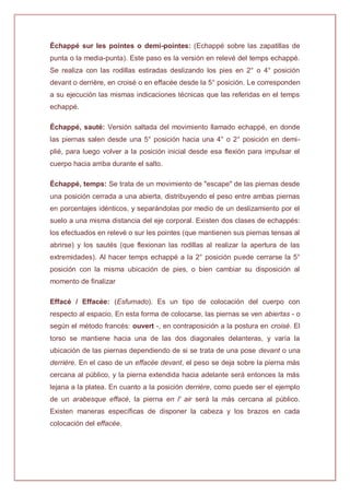 Échappé sur les pointes o demi-pointes: (Echappé sobre las zapatillas de
punta o la media-punta). Este paso es la versión en relevé del temps echappé.
Se realiza con las rodillas estiradas deslizando los pies en 2° o 4° posición
devant o derrière, en croisé o en effacée desde la 5° posición. Le corresponden
a su ejecución las mismas indicaciones técnicas que las referidas en el temps
echappé.
Échappé, sauté: Versión saltada del movimiento llamado echappé, en donde
las piernas salen desde una 5° posición hacia una 4° o 2° posición en demi-
plié, para luego volver a la posición inicial desde esa flexión para impulsar el
cuerpo hacia arriba durante el salto.
Échappé, temps: Se trata de un movimiento de "escape" de las piernas desde
una posición cerrada a una abierta, distribuyendo el peso entre ambas piernas
en porcentajes idénticos, y separándolas por medio de un deslizamiento por el
suelo a una misma distancia del eje corporal. Existen dos clases de echappés:
los efectuados en relevé o sur les pointes (que mantienen sus piernas tensas al
abrirse) y los sautés (que flexionan las rodillas al realizar la apertura de las
extremidades). Al hacer temps echappé a la 2° posición puede cerrarse la 5°
posición con la misma ubicación de pies, o bien cambiar su disposición al
momento de finalizar
Effacé / Effacée: (Esfumado). Es un tipo de colocación del cuerpo con
respecto al espacio. En esta forma de colocarse, las piernas se ven abiertas - o
según el método francés: ouvert -, en contraposición a la postura en croisé. El
torso se mantiene hacia una de las dos diagonales delanteras, y varía la
ubicación de las piernas dependiendo de si se trata de una pose devant o una
derrière. En el caso de un effacée devant, el peso se deja sobre la pierna más
cercana al público, y la pierna extendida hacia adelante será entonces la más
lejana a la platea. En cuanto a la posición derrière, como puede ser el ejemplo
de un arabesque effacé, la pierna en l' air será la más cercana al público.
Existen maneras específicas de disponer la cabeza y los brazos en cada
colocación del effacée.
 