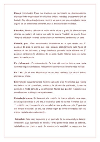 Élancé (Impulsado). Paso que involucra un movimiento de desplazamiento
espacial como modificación de un paso simple, realizado bruscamente por el
bailarín. Por ello se le adjudica su nombre, ya que el cuerpo es impulsado hacia
alguna de las direcciones: adelante, atrás o a cualquiera de los lados.
Élévation: Término utilizado al hablar de la altura o grado de elevación que
alcanza un bailarín al realizar un salto de danza. También se usa la frase
"temps d' élévation" cuando se indica que un movimiento pertenece a un salto.
Emboîté, pas: (Paso empalmado). Movimiento en el que desde una 5°
posición de pies, la pierna que está ubicada posteriormente sale hacia el
costado al ras del suelo, y luego desciende pasando hacia adelante en 5°
posición cambiando la ubicación de los pies. Suele hacerse tanto en punta
como en media punta.
En chaînement: (Encadenamiento). Se trata del nombre dado a una cierta
cantidad de pasos enlazados rítmicamente dentro de una misma frase musical.
En l' air: (En el aire). Modificación de un paso realizado con una o ambas
piernas por el aire.
Enlèvement: (Levantamiento). Término aplicado a las levantadas que realiza
un bailarín a su compañera, utilizando la técnica de partenaire, donde se
aprende el modo correcto y las diferentes figuras que pueden realizarse con
una elevación, sostén y/o transporte aéreo.
Entrada de brazos: Se llama así a la posición de brazos utilizada para pasar
de una posición baja a una alta, o viceversa. Esta no es más ni menos que la
1° posición que corresponde a la escuela francesa y a la rusa, o la 5° posición
del método Cecchetti. En ella, los brazos llegan de forma redondeada con las
manos hasta la altura del esternón.
Entrechat: Este paso pertenece a un derivado de la nomenclatura italiana:
intrecciare, cuyo significado es trenzar. Forma parte de los pasos de baterías,
subdivididas en grand o petit, de acuerdo a la cantidad de veces que las
 
