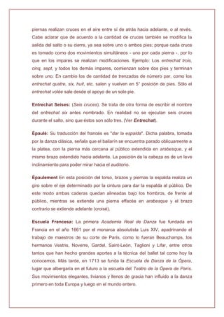 piernas realizan cruces en el aire entre sí de atrás hacia adelante, o al revés.
Cabe aclarar que de acuerdo a la cantidad de cruces también se modifica la
salida del salto o su cierre, ya sea sobre uno o ambos pies; porque cada cruce
es tomado como dos movimientos simultáneos - uno por cada pierna -, por lo
que en los impares se realizan modificaciones. Ejemplo: Los entrechat trois,
cinq, sept, y todos los demás impares, comienzan sobre dos pies y terminan
sobre uno. En cambio los de cantidad de trenzados de número par, como los
entrechat quatre, six, huit, etc. salen y vuelven en 5° posición de pies. Sólo el
entrechat volée sale desde el apoyo de un solo pie.
Entrechat Seises: (Seis cruces). Se trata de otra forma de escribir el nombre
del entrechat six antes nombrado. En realidad no se ejecutan seis cruces
durante el salto, sino que éstos son sólo tres. (Ver Entrechat).
Épaulé: Su traducción del francés es "dar la espalda". Dicha palabra, tomada
por la danza clásica, señala que el bailarín se encuentra parado oblicuamente a
la platea, con la pierna más cercana al público extendida en arabesque, y el
mismo brazo extendido hacia adelante. La posición de la cabeza es de un leve
inclinamiento para poder mirar hacia el auditorio.
Épaulement En esta posición del torso, brazos y piernas la espalda realiza un
giro sobre el eje determinado por la cintura para dar la espalda al público. De
este modo ambas caderas quedan alineadas bajo los hombros, de frente al
público, mientras se extiende una pierna effacée en arabesque y el brazo
contrario se extiende adelante (croisé).
Escuela Francesa: La primera Academia Real de Danza fue fundada en
Francia en el año 1661 por el monarca absolutista Luis XIV, apadrinando el
trabajo de maestros de su corte de París, como lo fueran Beauchamps, los
hermanos Vestris, Noverre, Gardel, Saint-León, Taglioni y Lifar, entre otros
tantos que han hecho grandes aportes a la técnica del ballet tal como hoy la
conocemos. Más tarde, en 1713 se funda la Escuela de Danza de la Ópera,
lugar que albergaría en el futuro a la escuela del Teatro de la Ópera de París.
Sus movimientos elegantes, livianos y llenos de gracia han influido a la danza
primero en toda Europa y luego en el mundo entero.
 