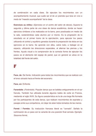 de combinación en cada clase. Se ejecutan los movimientos con un
acompañamiento musical, que suele ser el de un pianista que toca en vivo a
modo de "maestro acompañante" de la clase.
Exercices au milieu: (Ejercicios en el centro del salón de danza). Supone la
segunda y última parte de una clase de danza académica, donde se hacen
ejercicios similares a los realizados en la barra, pero practicados en medio de
la sala, sosteniéndose cada alumno por sí mismo. Es la progresión de lo
estudiado en el primer tramo de la ejercitación, para ejecutar los pasos
utilizando el control y equilibrio ganados durante la preparación de éstos en los
ejercicios en la barra. Se aprende con ellos, sobre todo, a trabajar en el
espacio, utilizando las direcciones espaciales, al alternar las piernas y los
frentes. Ayuda visual a la comprensión de la correcta forma de ejecutar los
pasos es el elemento del espejo de pared, que en general se ubica en la
totalidad del frente del salón.
F
Face, de: De frente. Indicación para todos los movimientos que se realizan con
el torso ubicado hacia el frente del escenario.
Face, en: Enfrente.
Farandole: (Farándula). Popular danza que se bailaba antiguamente en el sur
francés. También fue utilizada durante algunos bailes de corte en Francia,
mediando el siglo XVIII. Su figura característica es la de una larga fila formada
por los participantes de esta danza, que realizan movimientos de espirales y
pasajes entre sus compañeros, sin dejar de estar todos tomados de las manos.
Fermé / Fermée: Su traducción francesa literal es "cerrado". Señala la
culminación de un paso con la variante de una posición final cerrada. Ejemplo:
Sissonne fermé.
 