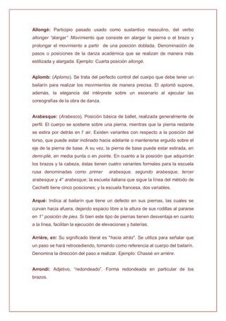Allongé: Participio pasado usado como sustantivo masculino, del verbo
allonger “alargar” .Movimiento que consiste en alargar la pierna o el brazo y
prolongar el movimiento a partir de una posición doblada. Denominación de
pasos o posiciones de la danza académica que se realizan de manera más
estilizada y alargada. Ejemplo: Cuarta posición allongé.
Aplomb: (Aplomo). Se trata del perfecto control del cuerpo que debe tener un
bailarín para realizar los movimientos de manera precisa. El aplomb supone,
además, la elegancia del intérprete sobre un escenario al ejecutar las
coreografías de la obra de danza.
Arabesque: (Arabesco). Posición básica de ballet, realizada generalmente de
perfil. El cuerpo se sostiene sobre una pierna, mientras que la pierna restante
se estira por detrás en l' air. Existen variantes con respecto a la posición del
torso, que puede estar inclinado hacia adelante o mantenerse erguido sobre el
eje de la pierna de base. A su vez, la pierna de base puede estar estirada, en
demi-plié, en media punta o en pointe. En cuanto a la posición que adquirirán
los brazos y la cabeza, éstas tienen cuatro variantes formales para la escuela
rusa denominadas como primer arabesque, segundo arabesque, tercer
arabesque y 4° arabesque; la escuela italiana que sigue la línea del método de
Cechetti tiene cinco posiciones; y la escuela francesa, dos variables.
Arqué: Indica al bailarín que tiene un defecto en sus piernas, las cuales se
curvan hacia afuera, dejando espacio libre a la altura de sus rodillas al pararse
en 1° posición de pies. Si bien este tipo de piernas tienen desventaja en cuanto
a la línea, facilitan la ejecución de elevaciones y baterías.
Arrière, en: Su significado literal es "hacia atrás". Se utiliza para señalar que
un paso se hará retrocediendo, tomando como referencia al cuerpo del bailarín.
Denomina la dirección del paso a realizar. Ejemplo: Chassé en arrière.
Arrondi: Adjetivo, “redondeado”. Forma redondeada en particular de los
brazos.
 