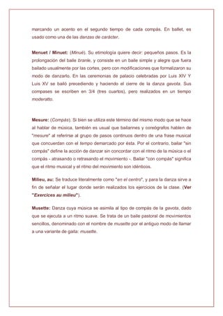 marcando un acento en el segundo tiempo de cada compás. En ballet, es
usado como una de las danzas de carácter.
Menuet / Minuet: (Minué). Su etimología quiere decir: pequeños pasos. Es la
prolongación del baile branle, y consiste en un baile simple y alegre que fuera
bailado usualmente por las cortes, pero con modificaciones que formalizaron su
modo de danzarlo. En las ceremonias de palacio celebradas por Luis XIV Y
Luis XV se bailó precediendo y haciendo el cierre de la danza gavota. Sus
compases se escriben en 3/4 (tres cuartos), pero realizados en un tiempo
moderatto.
Mesure: (Compás). Si bien se utiliza este término del mismo modo que se hace
al hablar de música, también es usual que bailarines y coreógrafos hablen de
"mesure" al referirse al grupo de pasos continuos dentro de una frase musical
que concuerdan con el tempo demarcado por ésta. Por el contrario, bailar "sin
compás" define la acción de danzar sin concordar con el ritmo de la música o el
compás - atrasando o retrasando el movimiento -. Bailar "con compás" significa
que el ritmo musical y el ritmo del movimiento son idénticos.
Milieu, au: Se traduce literalmente como "en el centro", y para la danza sirve a
fin de señalar el lugar donde serán realizados los ejercicios de la clase. (Ver
"Exercices au milieu").
Musette: Danza cuya música se asimila al tipo de compás de la gavota, dado
que se ejecuta a un ritmo suave. Se trata de un baile pastoral de movimientos
sencillos, denominado con el nombre de musette por el antiguo modo de llamar
a una variante de gaita: musette.
 