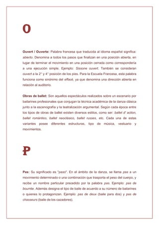 O
Ouvert / Ouverte: Palabra francesa que traducida al idioma español significa:
abierto. Denomina a todos los pasos que finalizan en una posición abierta, en
lugar de terminar el movimiento en una posición cerrada como correspondería
a una ejecución simple. Ejemplo: Sissone ouvert. También se consideran
ouvert a la 2° y 4° posición de los pies. Para la Escuela Francesa, esta palabra
funciona como sinónimo del effacé, ya que denomina una dirección abierta en
relación al auditorio.
Obras de ballet: Son aquellos espectáculos realizados sobre un escenario por
bailarines profesionales que conjugan la técnica académica de la danza clásica
junto a la escenografía y la teatralización argumental. Según cada época entre
los tipos de obras de ballet existen diversos estilos, como ser: ballet d' action,
ballet romántico, ballet neoclásico, ballet russes, etc. Cada una de estas
variantes posee diferentes estructuras, tipo de música, vestuario y
movimientos.
P
Pas: Su significado es "paso". En el ámbito de la danza, se llama pas a un
movimiento determinado o una combinación que trasporta el peso del cuerpo, y
recibe un nombre particular precedido por la palabra pas. Ejemplo: pas de
bourrée. Además designa el tipo de baile de acuerdo a su número de bailarines
o quienes lo protagonizan. Ejemplo: pas de deux (baile para dos) y pas de
chasseurs (baile de los cazadores).
 