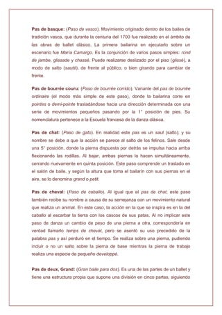 Pas de basque: (Paso de vasco). Movimiento originado dentro de los bailes de
tradición vasca, que durante la centuria del 1700 fue realizado en el ámbito de
las obras de ballet clásico. La primera bailarina en ejecutarlo sobre un
escenario fue María Camargo. Es la conjunción de varios pasos simples: rond
de jambe, glissade y chassé. Puede realizarse deslizado por el piso (glissé), a
modo de salto (sauté), de frente al público, o bien girando para cambiar de
frente.
Pas de bourrée couru: (Paso de bourrée corrido). Variante del pas de bourrée
ordinaire (el modo más simple de este paso), donde la bailarina corre en
pointes o demi-pointe trasladándose hacia una dirección determinada con una
serie de movimientos pequeños pasando por la 1° posición de pies. Su
nomenclatura pertenece a la Escuela francesa de la danza clásica.
Pas de chat: (Paso de gato). En realidad este pas es un saut (salto); y su
nombre se debe a que la acción se parece al salto de los felinos. Sale desde
una 5° posición, donde la pierna dispuesta por detrás se impulsa hacia arriba
flexionando las rodillas. Al bajar, ambas piernas lo hacen simultáneamente,
cerrando nuevamente en quinta posición. Este paso comprende un traslado en
el salón de baile, y según la altura que toma el bailarín con sus piernas en el
aire, se lo denomina grand o petit.
Pas de cheval: (Paso de caballo). Al igual que el pas de chat, este paso
también recibe su nombre a causa de su semejanza con un movimiento natural
que realiza un animal. En este caso, la acción en la que se inspira es en la del
caballo al escarbar la tierra con los cascos de sus patas. Al no implicar este
paso de danza un cambio de peso de una pierna a otra, correspondería en
verdad llamarlo temps de cheval, pero se asentó su uso precedido de la
palabra pas y así perduró en el tiempo. Se realiza sobre una pierna, pudiendo
incluir o no un salto sobre la pierna de base mientras la pierna de trabajo
realiza una especie de pequeño developpé.
Pas de deux, Grand: (Gran baile para dos). Es una de las partes de un ballet y
tiene una estructura propia que supone una división en cinco partes, siguiendo
 