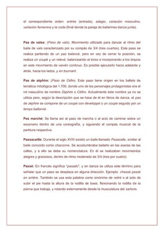 el correspondiente orden: entrée (entrada), adagio, variación masculina,
variación femenina y la coda (final donde la pareja de bailarines danza junta).
Pas de valse: (Paso de vals). Movimiento utilizado para danzar al ritmo del
baile de vals caracterizado por su compás de 3/4 (tres cuartos). Este paso se
realiza partiendo de un pas balancé, pero en vez de cerrar la posición, se
realiza un coupé y un relevé, balanceando el torso e incorporando a los brazos
en este movimiento de vaivén continuo. Es posible ejecutarlo hacia adelante y
atrás, hacia los lados, y en tournant.
Pas de zéphire: (Paso de Céfiro. Este paso tiene origen en los ballets de
temática mitológica del 1.700, donde uno de los personajes protagonistas era el
rol masculino de nombre Zéphire o Céfiro. Actualmente este nombre ya no se
utiliza pero, según la descripción que se hace de él en libros de danza, el pas
de zéphire se compone de un coupé con developpé o un coupé seguido por un
temps ballonné.
Pas marché: Se llama así al paso de marcha o al acto de caminar sobre un
escenario dentro de una coreografía, y siguiendo el compás musical de la
partitura respectiva.
Passacaille: Durante el siglo XVIII existió un baile llamado Pasacalle, similar al
baile conocido como chaconne. Se acostumbraba bailarlo en las aceras de las
calles, y a ello se debe su nomenclatura. En él se realizaban movimientos
alegres y graciosos, dentro de ritmo moderado de 3/4 (tres por cuatro).
Passé: En francés significa "pasado", y en danza se utiliza este término para
señalar que un paso se desplaza en alguna dirección. Ejemplo: chassé passé
en arrière. También se usa esta palabra como sinónimo de retiré o al acto de
subir el pie hasta la altura de la rodilla de base, flexionando la rodilla de la
pierna que trabaja, y rotando externamente desde la musculatura del sartorio.
 