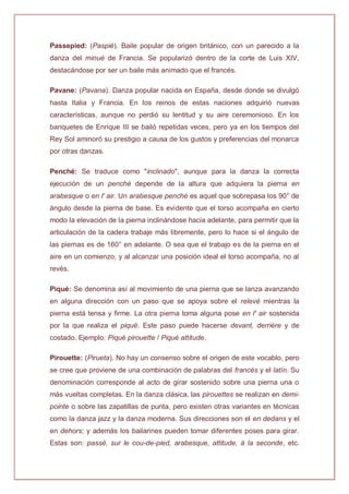 Passepied: (Paspié). Baile popular de origen británico, con un parecido a la
danza del minué de Francia. Se popularizó dentro de la corte de Luis XIV,
destacándose por ser un baile más animado que el francés.
Pavane: (Pavana). Danza popular nacida en España, desde donde se divulgó
hasta Italia y Francia. En los reinos de estas naciones adquirió nuevas
características, aunque no perdió su lentitud y su aire ceremonioso. En los
banquetes de Enrique III se bailó repetidas veces, pero ya en los tiempos del
Rey Sol aminoró su prestigio a causa de los gustos y preferencias del monarca
por otras danzas.
Penché: Se traduce como "inclinado", aunque para la danza la correcta
ejecución de un penché depende de la altura que adquiera la pierna en
arabesque o en l' air. Un arabesque penché es aquel que sobrepasa los 90° de
ángulo desde la pierna de base. Es evidente que el torso acompaña en cierto
modo la elevación de la pierna inclinándose hacia adelante, para permitir que la
articulación de la cadera trabaje más libremente, pero lo hace si el ángulo de
las piernas es de 160° en adelante. O sea que el trabajo es de la pierna en el
aire en un comienzo, y al alcanzar una posición ideal el torso acompaña, no al
revés.
Piqué: Se denomina así al movimiento de una pierna que se lanza avanzando
en alguna dirección con un paso que se apoya sobre el relevé mientras la
pierna está tensa y firme. La otra pierna toma alguna pose en l' air sostenida
por la que realiza el piqué. Este paso puede hacerse devant, derrière y de
costado. Ejemplo: Piqué pirouette / Piqué attitude.
Pirouette: (Pirueta). No hay un consenso sobre el origen de este vocablo, pero
se cree que proviene de una combinación de palabras del francés y el latín. Su
denominación corresponde al acto de girar sostenido sobre una pierna una o
más vueltas completas. En la danza clásica, las pirouettes se realizan en demi-
pointe o sobre las zapatillas de punta, pero existen otras variantes en técnicas
como la danza jazz y la danza moderna. Sus direcciones son el en dedans y el
en dehors; y además los bailarines pueden tomar diferentes poses para girar.
Estas son: passé, sur le cou-de-pied, arabesque, attitude, à la seconde, etc.
 