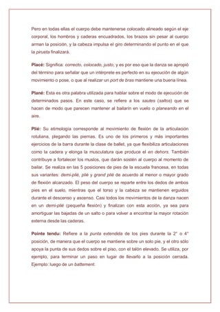 Pero en todas ellas el cuerpo debe mantenerse colocado alineado según el eje
corporal, los hombros y caderas encuadrados, los brazos sin pesar al cuerpo
arman la posición, y la cabeza impulsa el giro determinando el punto en el que
la pirueta finalizará.
Placé: Significa: correcto, colocado, justo; y es por eso que la danza se apropió
del término para señalar que un intérprete es perfecto en su ejecución de algún
movimiento o pose, o que al realizar un port de bras mantiene una buena línea.
Plané: Esta es otra palabra utilizada para hablar sobre el modo de ejecución de
determinados pasos. En este caso, se refiere a los sautes (saltos) que se
hacen de modo que parecen mantener al bailarín en vuelo o planeando en el
aire.
Plié: Su etimología corresponde al movimiento de flexión de la articulación
rotuliana, plegando las piernas. Es uno de los primeros y más importantes
ejercicios de la barra durante la clase de ballet, ya que flexibiliza articulaciones
como la cadera y elonga la musculatura que produce el en dehors. También
contribuye a fortalecer los muslos, que darán sostén al cuerpo al momento de
bailar. Se realiza en las 5 posiciones de pies de la escuela francesa, en todas
sus variantes: demi-plié, plié y grand plié de acuerdo al menor o mayor grado
de flexión alcanzado. El peso del cuerpo se reparte entre los dedos de ambos
pies en el suelo, mientras que el torso y la cabeza se mantienen erguidos
durante el descenso y ascenso. Casi todos los movimientos de la danza nacen
en un demi-plié (pequeña flexión) y finalizan con esta acción, ya sea para
amortiguar las bajadas de un salto o para volver a encontrar la mayor rotación
externa desde las caderas.
Pointe tendu: Refiere a la punta extendida de los pies durante la 2° o 4°
posición, de manera que el cuerpo se mantiene sobre un solo pie, y el otro sólo
apoya la punta de sus dedos sobre el piso, con el talón elevado. Se utiliza, por
ejemplo, para terminar un paso en lugar de llevarlo a la posición cerrada.
Ejemplo: luego de un battement.
 
