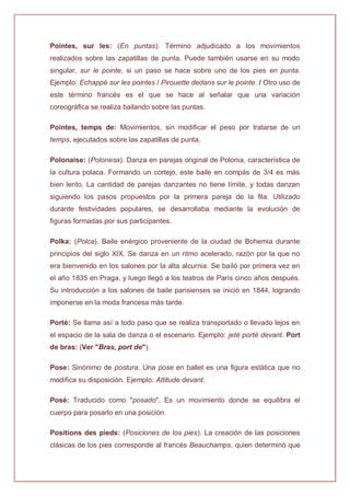 Pointes, sur les: (En puntas). Término adjudicado a los movimientos
realizados sobre las zapatillas de punta. Puede también usarse en su modo
singular, sur le pointe, si un paso se hace sobre uno de los pies en punta.
Ejemplo: Echappé sur les pointes / Pirouette dedans sur le pointe. / Otro uso de
este término francés es el que se hace al señalar que una variación
coreográfica se realiza bailando sobre las puntas.
Pointes, temps de: Movimientos, sin modificar el peso por tratarse de un
temps, ejecutados sobre las zapatillas de punta.
Polonaise: (Polonesa). Danza en parejas original de Polonia, característica de
la cultura polaca. Formando un cortejo, este baile en compás de 3/4 es más
bien lento. La cantidad de parejas danzantes no tiene límite, y todas danzan
siguiendo los pasos propuestos por la primera pareja de la fila. Utilizado
durante festividades populares, se desarrollaba mediante la evolución de
figuras formadas por sus participantes.
Polka: (Polca). Baile enérgico proveniente de la ciudad de Bohemia durante
principios del siglo XIX. Se danza en un ritmo acelerado, razón por la que no
era bienvenido en los salones por la alta alcurnia. Se bailó por primera vez en
el año 1835 en Praga, y luego llegó a los teatros de París cinco años después.
Su introducción a los salones de baile parisienses se inició en 1844, logrando
imponerse en la moda francesa más tarde.
Porté: Se llama así a todo paso que se realiza transportado o llevado lejos en
el espacio de la sala de danza o el escenario. Ejemplo: jeté porté devant. Port
de bras: (Ver "Bras, port de").
Pose: Sinónimo de postura. Una pose en ballet es una figura estática que no
modifica su disposición. Ejemplo: Attitude devant.
Posé: Traducido como "posado". Es un movimiento donde se equilibra el
cuerpo para posarlo en una posición
Positions des pieds: (Posiciones de los pies). La creación de las posiciones
clásicas de los pies corresponde al francés Beauchamps, quien determinó que
 