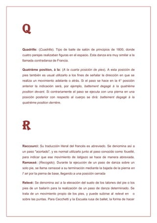 Q
Quadrille: (Cuadrilla). Tipo de baile de salón de principios de 1800, donde
cuatro parejas realizaban figuras en el espacio. Esta danza era muy similar a la
llamada contradansa de Francia.
Quatrième position, à la: (A la cuarta posición de pies). A esta posición de
pies también es usual utilizarlo a los fines de señalar la dirección en que se
realiza un movimiento adelante o atrás. Si el paso se hace en la 4° posición
anterior la indicación será, por ejemplo, battement degagé à la quatrième
position devant. Si contrariamente el paso se ejecuta con una pierna en una
posición posterior con respecto al cuerpo se dirá: battement degagé à la
quatrième position derrière.
R
Raccourci: Su traducción literal del francés es abreviado. Se denomina así a
un paso "acortado", y es normal utilizarlo junto al paso conocido como fouetté,
para indicar que ese movimiento de latigazo se hace de manera abreviada.
Ramassé: (Recogido). Durante la ejecución de un paso de danza sobre un
solo pie, se llama ramassé a su terminación mediante la bajada de la pierna en
l' air por la pierna de base, llegando a una posición cerrada
Relevé: Se denomina así a la elevación del suelo de los talones del pie o los
pies de un bailarín para la realización de un paso de danza determinado. Se
trata de un movimiento propio de los pies, y puede subirse al relevé en o
sobre las puntas. Para Cecchetti y la Escuela rusa de ballet, la forma de hacer
 
