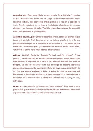 Assemblé, pas: Paso ensamblado, unido o juntado. Parte desde la 5° posición
de pies, deslizando una pierna en l' air. Luego se eleva el torso saltando sobre
la pierna de base, para caer sobre ambas piernas a la vez en la posición de
inicio. Puede ejecutarse en el lugar o trasladado; adelante, atrás, dessus,
dessous, y en tournant (girando). También existen las variantes de assemblé
battu, petit (pequeño), o grand (grande).
Assemblé soutenu, pas: Similar al assemble simple, donde las piernas llegan
juntas a la posición final. Consiste en un movimiento circular à terre de una
pierna, mientras la pierna de base realiza una semi-flexión. También se ejecuta
desde la 5° posición de pies, y se desarrolla de face (de frente), en tournant,
variando si la pierna cierra hacia adentro o hacia afuera.
Attitude: (Actitud). Sustantivo femenino,”actitud, posición, postura”. Como
posición, ha sido utilizada en la danza desde los griegos. Carlos Blasis creó
esta posición al inspirarse en la estatua del Mercurio realizada por Juan de
Bologna. Se trata de una pose en la cual el cuerpo se sostiene sobre una
pierna, mientras que la otra extremidad inferior se eleva en una semi-flexión de
90° (ya sea ubicada adelante, al lado o atrás). La pose característica del
Mercurio es la de attitude derrière con el torso alineado con la pierna de base y
los brazos en 3° posición croisé o effacé. Sus variantes son à terre y en l' air,
entre otras.
Avant, en: Su traducción del francés es "hacia adelante". Este término sirve
para indicar que la dirección en que se desarrollará un determinado paso en el
espacio será hacia adelante. Ejemplo: Glissade en Avant
 