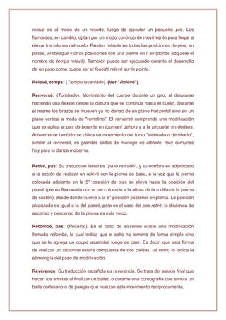 relevé es al modo de un resorte, luego de ejecutar un pequeño plié. Los
franceses, en cambio, optan por un modo continuo de movimiento para llegar a
elevar los talones del suelo. Existen relevés en todas las posiciones de pies; en
passé, arabesque y otras posiciones con una pierna en l' air (donde adquiere el
nombre de temps relevé). También puede ser ejecutado durante el desarrollo
de un paso como puede ser el fouetté relevé sur le pointe.
Relevé, temps: (Tiempo levantado). (Ver "Relevé").
Renversé: (Tumbado). Movimiento del cuerpo durante un giro, al desviarse
haciendo una flexión desde la cintura que se continúa hasta el cuello. Durante
el mismo los brazos se mueven ya no dentro de un plano horizontal sino en un
plano vertical a modo de "remolino". El renversé comprende una modificación
que se aplica al pas de bourrée en tournant dehors y a la pirouette en dedans.
Actualmente también se utiliza un movimiento del torso "inclinado o derribado",
similar al renversé, en grandes saltos de manège en attitude; muy comunes
hoy para la danza moderna.
Retiré, pas: Su traducción literal es "paso retirado", y su nombre es adjudicado
a la acción de realizar un relevé con la pierna de base, a la vez que la pierna
colocada adelante en la 5° posición de pies se eleva hasta la posición del
passé (pierna flexionada con el pie colocado a la altura de la rodilla de la pierna
de sostén), desde donde vuelve a la 5° posición posterior en planta. La posición
alcanzada es igual a la del passé, pero en el caso del pas retiré, la dinámica de
ascenso y descenso de la pierna es más veloz.
Retombé, pas: (Recaído). En el paso de sissonne existe una modificación
llamada retombé, la cual indica que el salto no termina de forma simple sino
que se le agrega un coupé assemblé luego de caer. Es decir, que esta forma
de realizar un sissonne estará compuesta de dos caídas, tal como lo indica la
etimología del paso de modificación.
Révérence: Su traducción española es reverencia. Se trata del saludo final que
hacen los artistas al finalizar un ballet, o durante una coreografía que simula un
baile cortesano o de parejas que realizan este movimiento recíprocamente.
 