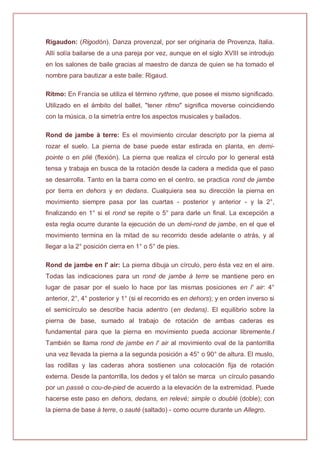 Rigaudon: (Rigodón). Danza provenzal, por ser originaria de Provenza, Italia.
Allí solía bailarse de a una pareja por vez, aunque en el siglo XVIII se introdujo
en los salones de baile gracias al maestro de danza de quien se ha tomado el
nombre para bautizar a este baile: Rigaud.
Ritmo: En Francia se utiliza el término rythme, que posee el mismo significado.
Utilizado en el ámbito del ballet, "tener ritmo" significa moverse coincidiendo
con la música, o la simetría entre los aspectos musicales y bailados.
Rond de jambe à terre: Es el movimiento circular descripto por la pierna al
rozar el suelo. La pierna de base puede estar estirada en planta, en demi-
pointe o en plié (flexión). La pierna que realiza el círculo por lo general está
tensa y trabaja en busca de la rotación desde la cadera a medida que el paso
se desarrolla. Tanto en la barra como en el centro, se practica rond de jambe
por tierra en dehors y en dedans. Cualquiera sea su dirección la pierna en
movimiento siempre pasa por las cuartas - posterior y anterior - y la 2°,
finalizando en 1° si el rond se repite o 5° para darle un final. La excepción a
esta regla ocurre durante la ejecución de un demi-rond de jambe, en el que el
movimiento termina en la mitad de su recorrido desde adelante o atrás, y al
llegar a la 2° posición cierra en 1° o 5° de pies.
Rond de jambe en l' air: La pierna dibuja un círculo, pero ésta vez en el aire.
Todas las indicaciones para un rond de jambe à terre se mantiene pero en
lugar de pasar por el suelo lo hace por las mismas posiciones en l' air: 4°
anterior, 2°, 4° posterior y 1° (si el recorrido es en dehors); y en orden inverso si
el semicírculo se describe hacia adentro (en dedans). El equilibrio sobre la
pierna de base, sumado al trabajo de rotación de ambas caderas es
fundamental para que la pierna en movimiento pueda accionar libremente./
También se llama rond de jambe en l' air al movimiento oval de la pantorrilla
una vez llevada la pierna a la segunda posición a 45° o 90° de altura. El muslo,
las rodillas y las caderas ahora sostienen una colocación fija de rotación
externa. Desde la pantorrilla, los dedos y el talón se marca un círculo pasando
por un passé o cou-de-pied de acuerdo a la elevación de la extremidad. Puede
hacerse este paso en dehors, dedans, en relevé; simple o doublé (doble); con
la pierna de base à terre, o sauté (saltado) - como ocurre durante un Allegro.
 