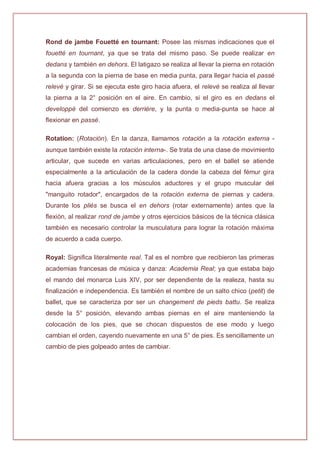 Rond de jambe Fouetté en tournant: Posee las mismas indicaciones que el
fouetté en tournant, ya que se trata del mismo paso. Se puede realizar en
dedans y también en dehors. El latigazo se realiza al llevar la pierna en rotación
a la segunda con la pierna de base en media punta, para llegar hacia el passé
relevé y girar. Si se ejecuta este giro hacia afuera, el relevé se realiza al llevar
la pierna a la 2° posición en el aire. En cambio, si el giro es en dedans el
developpé del comienzo es derrière, y la punta o media-punta se hace al
flexionar en passé.
Rotation: (Rotación). En la danza, llamamos rotación a la rotación externa -
aunque también existe la rotación interna-. Se trata de una clase de movimiento
articular, que sucede en varias articulaciones, pero en el ballet se atiende
especialmente a la articulación de la cadera donde la cabeza del fémur gira
hacia afuera gracias a los músculos aductores y el grupo muscular del
"manguito rotador", encargados de la rotación externa de piernas y cadera.
Durante los pliés se busca el en dehors (rotar externamente) antes que la
flexión, al realizar rond de jambe y otros ejercicios básicos de la técnica clásica
también es necesario controlar la musculatura para lograr la rotación máxima
de acuerdo a cada cuerpo.
Royal: Significa literalmente real. Tal es el nombre que recibieron las primeras
academias francesas de música y danza: Academia Real; ya que estaba bajo
el mando del monarca Luis XIV, por ser dependiente de la realeza, hasta su
finalización e independencia. Es también el nombre de un salto chico (petit) de
ballet, que se caracteriza por ser un changement de pieds battu. Se realiza
desde la 5° posición, elevando ambas piernas en el aire manteniendo la
colocación de los pies, que se chocan dispuestos de ese modo y luego
cambian el orden, cayendo nuevamente en una 5° de pies. Es sencillamente un
cambio de pies golpeado antes de cambiar.
 
