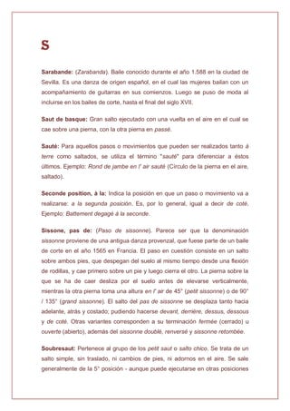 S
Sarabande: (Zarabanda). Baile conocido durante el año 1.588 en la ciudad de
Sevilla. Es una danza de origen español, en el cual las mujeres bailan con un
acompañamiento de guitarras en sus comienzos. Luego se puso de moda al
incluirse en los bailes de corte, hasta el final del siglo XVII.
Saut de basque: Gran salto ejecutado con una vuelta en el aire en el cual se
cae sobre una pierna, con la otra pierna en passé.
Sauté: Para aquellos pasos o movimientos que pueden ser realizados tanto à
terre como saltados, se utiliza el término "sauté" para diferenciar a éstos
últimos. Ejemplo: Rond de jambe en l' air sauté (Círculo de la pierna en el aire,
saltado).
Seconde position, à la: Indica la posición en que un paso o movimiento va a
realizarse: a la segunda posición. Es, por lo general, igual a decir de coté.
Ejemplo: Battement degagé à la seconde.
Sissone, pas de: (Paso de sissonne). Parece ser que la denominación
sissonne proviene de una antigua danza provenzal, que fuese parte de un baile
de corte en el año 1565 en Francia. El paso en cuestión consiste en un salto
sobre ambos pies, que despegan del suelo al mismo tiempo desde una flexión
de rodillas, y cae primero sobre un pie y luego cierra el otro. La pierna sobre la
que se ha de caer desliza por el suelo antes de elevarse verticalmente,
mientras la otra pierna toma una altura en l' air de 45° (petit sissonne) o de 90°
/ 135° (grand sissonne). El salto del pas de sissonne se desplaza tanto hacia
adelante, atrás y costado; pudiendo hacerse devant, derrière, dessus, dessous
y de coté. Otras variantes corresponden a su terminación fermée (cerrado) u
ouverte (abierto), además del sissonne doublé, renversé y sissonne retombée.
Soubresaut: Pertenece al grupo de los petit saut o salto chico. Se trata de un
salto simple, sin traslado, ni cambios de pies, ni adornos en el aire. Se sale
generalmente de la 5° posición - aunque puede ejecutarse en otras posiciones
 
