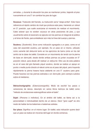 cerradas-, y durante la elevación los pies se mantienen juntos, bajando al piso
nuevamente en una 5° sin cambiar los pies de lugar.
Soussus: Traducido del francés, su traducción sería "abajo-arriba". Esto hace
referencia al rápido cambio de nivel que produce este paso, haciendo un relevé
en 5° posición, que suele avanzarse al momento de realizar el movimiento.
Cabe aclarar que no existen soussus en otras posiciones de pies, y que
usualmente sobre el escenario se ejecuta con las piernas en diagonal al público
y el torso de frente, para embellecer aún más la línea del cuerpo y piernas.
Soutenu: (Sostenido). Sirve como indicación agregada a un paso, como en el
caso del assemblé soutenu, por ejemplo. Es un paso en sí mismo, utilizado
como variante del detourné tanto en los ejercicios de barra como en los del
centro de la clase de ballet. Consiste en un movimiento de tendú con la pierna
de base en demi-plié, desde donde ambas piernas se juntan cruzadas en 5°
posición relevé, para desde allí realizar un detourné. Otro uso de esta palabra
es en el caso del giro llamado piqué soutenu, donde se realiza un apoyo en
punta o media punta directo al relevé como es el paso del piqué, pero trayendo
rápidamente la pierna trasera hacia adelante en una 5° soutenu para girar.
Puede hacerse con las piernas estiradas o en demi-plié, pero siempre subidos
sobre el metatarso.
Sténochorégraphie: (Estenocoreografía). Modo de escribir los pasos o
variaciones de danza, descripto en varios libros teóricos de ballet como
"método de anotaciones estenográficas sobre el baile".
Sujet: (Persona o individuo). En el ámbito del ballet, se llama así a la
personalidad o individualidad dentro de un elenco. Decir "gran sujet" es otro
modo de hablar de los bailarines o bailarinas solistas.
Sur place: Significa: en el mismo lugar. En ballet, esta indicación quiere decir
que un paso se realiza sin moverse del lugar en donde comienza.
 