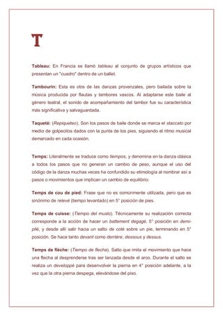 T
Tableau: En Francia se llamó tableau al conjunto de grupos artísticos que
presentan un "cuadro" dentro de un ballet.
Tambourin: Esta es otra de las danzas provenzales, pero bailada sobre la
música producida por flautas y tambores vascos. Al adaptarse este baile al
género teatral, el sonido de acompañamiento del tambor fue su característica
más significativa y salvaguardada.
Taqueté: (Repiqueteo). Son los pasos de baile donde se marca el staccato por
medio de golpecitos dados con la punta de los pies, siguiendo el ritmo musical
demarcado en cada ocasión.
Temps: Literalmente se traduce como tiempos, y denomina en la danza clásica
a todos los pasos que no generan un cambio de peso, aunque el uso del
código de la danza muchas veces ha confundido su etimología al nombrar así a
pasos o movimientos que implican un cambio de equilibrio.
Temps de cou de pied: Frase que no es comúnmente utilizada, pero que es
sinónimo de relevé (tiempo levantado) en 5° posición de pies.
Temps de cuisse: (Tiempo del muslo). Técnicamente su realización correcta
corresponde a la acción de hacer un battement degagé, 5° posición en demi-
plié, y desde allí salir hacia un salto de coté sobre un pie, terminando en 5°
posición. Se hace tanto devant como derrière, dessous y dessus.
Temps de flèche: (Tiempo de flecha). Salto que imita el movimiento que hace
una flecha al desprenderse tras ser lanzada desde el arco. Durante el salto se
realiza un developpé para desenvolver la pierna en 4° posición adelante, a la
vez que la otra pierna despega, elevándose del piso.
 