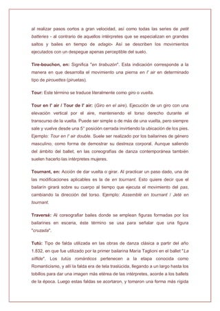 al realizar pasos cortos a gran velocidad, así como todas las series de petit
batteries - al contrario de aquellos intérpretes que se especializan en grandes
saltos y bailes en tiempo de adagio- Así se describen los movimientos
ejecutados con un despegue apenas perceptible del suelo.
Tire-bouchon, en: Significa "en tirabuzón". Esta indicación corresponde a la
manera en que desarrolla el movimiento una pierna en l' air en determinado
tipo de pirouettes (piruetas).
Tour: Este término se traduce literalmente como giro o vuelta.
Tour en l' air / Tour de l' air: (Giro en el aire). Ejecución de un giro con una
elevación vertical por el aire, manteniendo el torso derecho durante el
transcurso de la vuelta. Puede ser simple o de más de una vuelta, pero siempre
sale y vuelve desde una 5° posición cerrada invirtiendo la ubicación de los pies.
Ejemplo: Tour en l' air double. Suele ser realizado por los bailarines de género
masculino, como forma de demostrar su destreza corporal. Aunque saliendo
del ámbito del ballet, en las coreografías de danza contemporánea también
suelen hacerlo las intérpretes mujeres.
Tournant, en: Acción de dar vuelta o girar. Al practicar un paso dado, una de
las modificaciones aplicables es la de en tournant. Esto quiere decir que el
bailarín girará sobre su cuerpo al tiempo que ejecuta el movimiento del pas,
cambiando la dirección del torso. Ejemplo: Assemblé en tournant / Jeté en
tournant.
Traversé: Al coreografiar bailes donde se emplean figuras formadas por los
bailarines en escena, éste término se usa para señalar que una figura
"cruzada".
Tutú: Tipo de falda utilizada en las obras de danza clásica a partir del año
1.832, en que fue utilizado por la primer bailarina María Taglioni en el ballet "La
sílfide". Los tutús románticos pertenecen a la etapa conocida como
Romanticismo, y allí la falda era de tela traslúcida, llegando a un largo hasta los
tobillos para dar una imagen más etérea de las intérpretes, acorde a los ballets
de la época. Luego estas faldas se acortaron, y tomaron una forma más rígida
 