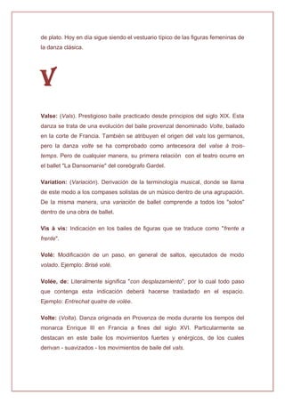 de plato. Hoy en día sigue siendo el vestuario típico de las figuras femeninas de
la danza clásica.
V
Valse: (Vals). Prestigioso baile practicado desde principios del siglo XIX. Esta
danza se trata de una evolución del baile provenzal denominado Volte, bailado
en la corte de Francia. También se atribuyen el origen del vals los germanos,
pero la danza volte se ha comprobado como antecesora del valse à trois-
temps. Pero de cualquier manera, su primera relación con el teatro ocurre en
el ballet "La Dansomanie" del coreógrafo Gardel.
Variation: (Variación). Derivación de la terminología musical, donde se llama
de este modo a los compases solistas de un músico dentro de una agrupación.
De la misma manera, una variación de ballet comprende a todos los "solos"
dentro de una obra de ballet.
Vis à vis: Indicación en los bailes de figuras que se traduce como "frente a
frente".
Volé: Modificación de un paso, en general de saltos, ejecutados de modo
volado. Ejemplo: Brisé volé.
Volée, de: Literalmente significa "con desplazamiento", por lo cual todo paso
que contenga esta indicación deberá hacerse trasladado en el espacio.
Ejemplo: Entrechat quatre de volée.
Volte: (Volta). Danza originada en Provenza de moda durante los tiempos del
monarca Enrique III en Francia a fines del siglo XVI. Particularmente se
destacan en este baile los movimientos fuertes y enérgicos, de los cuales
derivan - suavizados - los movimientos de baile del vals.
 