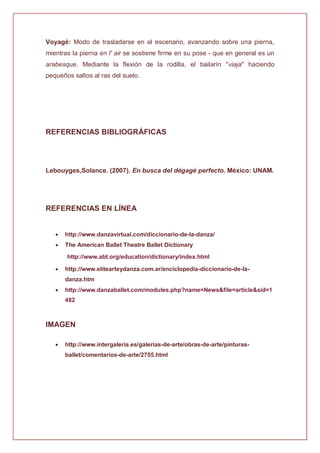 Voyagé: Modo de trasladarse en el escenario, avanzando sobre una pierna,
mientras la pierna en l' air se sostiene firme en su pose - que en general es un
arabesque. Mediante la flexión de la rodilla, el bailarín "viaja" haciendo
pequeños saltos al ras del suelo.
REFERENCIAS BIBLIOGRÁFICAS
Lebouyges,Solance. (2007). En busca del dégagé perfecto. México: UNAM.
REFERENCIAS EN LÍNEA
 http://www.danzavirtual.com/diccionario-de-la-danza/
 The American Ballet Theatre Ballet Dictionary
http://www.abt.org/education/dictionary/index.html
 http://www.elitearteydanza.com.ar/enciclopedia-diccionario-de-la-
danza.htm
 http://www.danzaballet.com/modules.php?name=News&file=article&sid=1
482
IMAGEN
 http://www.intergaleria.es/galerias-de-arte/obras-de-arte/pinturas-
ballet/comentarios-de-arte/2755.html
 