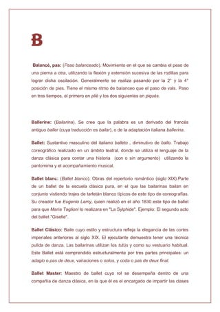 B
Balancé, pas: (Paso balanceado). Movimiento en el que se cambia el peso de
una pierna a otra, utilizando la flexión y extensión sucesiva de las rodillas para
lograr dicha oscilación. Generalmente se realiza pasando por la 2° y la 4°
posición de pies. Tiene el mismo ritmo de balanceo que el paso de vals. Paso
en tres tiempos, el primero en plié y los dos siguientes en piqués.
Ballerine: (Bailarina). Se cree que la palabra es un derivado del francés
antiguo baller (cuya traducción es bailar), o de la adaptación italiana ballerina.
Ballet: Sustantivo masculino del italiano balleto , diminutivo de ballo. Trabajo
coreográfico realizado en un ámbito teatral, donde se utiliza el lenguaje de la
danza clásica para contar una historia (con o sin argumento) utilizando la
pantomima y el acompañamiento musical.
Ballet blanc: (Ballet blanco). Obras del repertorio romántico (siglo XIX).Parte
de un ballet de la escuela clásica pura, en el que las bailarinas bailan en
conjunto vistiendo trajes de tarletán blanco típicos de este tipo de coreografías.
Su creador fue Eugenio Lamy, quien realizó en el año 1830 este tipo de ballet
para que María Taglioni lo realizara en "La Sylphide". Ejemplo: El segundo acto
del ballet "Giselle".
Ballet Clásico: Baile cuyo estilo y estructura refleja la elegancia de las cortes
imperiales anteriores al siglo XIX. El ejecutante demuestra tener una técnica
pulida de danza. Las bailarinas utilizan los tutús y como su vestuario habitual.
Este Ballet está comprendido estructuralmente por tres partes principales: un
adagio o pas de deux, variaciones o solos, y coda o pas de deux final.
Ballet Master: Maestro de ballet cuyo rol se desempeña dentro de una
compañía de danza clásica, en la que él es el encargado de impartir las clases
 