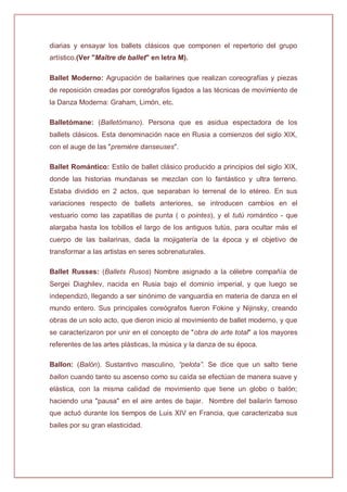diarias y ensayar los ballets clásicos que componen el repertorio del grupo
artístico.(Ver "Maître de ballet" en letra M).
Ballet Moderno: Agrupación de bailarines que realizan coreografías y piezas
de reposición creadas por coreógrafos ligados a las técnicas de movimiento de
la Danza Moderna: Graham, Limón, etc.
Balletómane: (Balletómano). Persona que es asidua espectadora de los
ballets clásicos. Esta denominación nace en Rusia a comienzos del siglo XIX,
con el auge de las "premiére danseuses".
Ballet Romántico: Estilo de ballet clásico producido a principios del siglo XIX,
donde las historias mundanas se mezclan con lo fantástico y ultra terreno.
Estaba dividido en 2 actos, que separaban lo terrenal de lo etéreo. En sus
variaciones respecto de ballets anteriores, se introducen cambios en el
vestuario como las zapatillas de punta ( o pointes), y el tutú romántico - que
alargaba hasta los tobillos el largo de los antiguos tutús, para ocultar más el
cuerpo de las bailarinas, dada la mojigatería de la época y el objetivo de
transformar a las artistas en seres sobrenaturales.
Ballet Russes: (Ballets Rusos) Nombre asignado a la célebre compañía de
Sergei Diaghilev, nacida en Rusia bajo el dominio imperial, y que luego se
independizó, llegando a ser sinónimo de vanguardia en materia de danza en el
mundo entero. Sus principales coreógrafos fueron Fokine y Nijinsky, creando
obras de un solo acto, que dieron inicio al movimiento de ballet moderno, y que
se caracterizaron por unir en el concepto de "obra de arte total" a los mayores
referentes de las artes plásticas, la música y la danza de su época.
Ballon: (Balón). Sustantivo masculino, “pelota”. Se dice que un salto tiene
ballon cuando tanto su ascenso como su caída se efectúan de manera suave y
elástica, con la misma calidad de movimiento que tiene un globo o balón;
haciendo una "pausa" en el aire antes de bajar. Nombre del bailarín famoso
que actuó durante los tiempos de Luis XIV en Francia, que caracterizaba sus
bailes por su gran elasticidad.
 