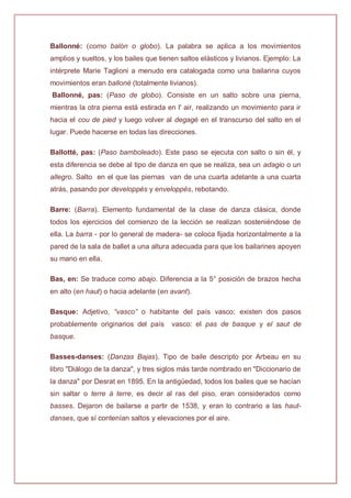 Ballonné: (como balón o globo). La palabra se aplica a los movimientos
amplios y sueltos, y los bailes que tienen saltos elásticos y livianos. Ejemplo: La
intérprete Marie Taglioni a menudo era catalogada como una bailarina cuyos
movimientos eran balloné (totalmente livianos).
Ballonné, pas: (Paso de globo). Consiste en un salto sobre una pierna,
mientras la otra pierna está estirada en l' air, realizando un movimiento para ir
hacia el cou de pied y luego volver al degagé en el transcurso del salto en el
lugar. Puede hacerse en todas las direcciones.
Ballotté, pas: (Paso bamboleado). Este paso se ejecuta con salto o sin él, y
esta diferencia se debe al tipo de danza en que se realiza, sea un adagio o un
allegro. Salto en el que las piernas van de una cuarta adelante a una cuarta
atrás, pasando por developpés y enveloppés, rebotando.
Barre: (Barra). Elemento fundamental de la clase de danza clásica, donde
todos los ejercicios del comienzo de la lección se realizan sosteniéndose de
ella. La barra - por lo general de madera- se coloca fijada horizontalmente a la
pared de la sala de ballet a una altura adecuada para que los bailarines apoyen
su mano en ella.
Bas, en: Se traduce como abajo. Diferencia a la 5° posición de brazos hecha
en alto (en haut) o hacia adelante (en avant).
Basque: Adjetivo, “vasco” o habitante del país vasco; existen dos pasos
probablemente originarios del país vasco: el pas de basque y el saut de
basque.
Basses-danses: (Danzas Bajas). Tipo de baile descripto por Arbeau en su
libro "Diálogo de la danza", y tres siglos más tarde nombrado en "Diccionario de
la danza" por Desrat en 1895. En la antigüedad, todos los bailes que se hacían
sin saltar o terre à terre, es decir al ras del piso, eran considerados como
basses. Dejaron de bailarse a partir de 1538, y eran lo contrario a las haut-
danses, que sí contenían saltos y elevaciones por el aire.
 